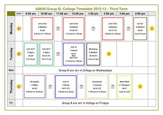 A8658 Group A: College Timetable 2012-13 - Third Term
>>> 9:00 am 10:00 am 11:00 am 12:00 pm 1:00 pm 2:00 pm 3:00 pm 4:00 pm
Mon Group A are not in College on Mondays
Tuesday
Unit 14
J Parmar
A3.31 (IT)
9 to 10 am
Unit 14
J Parmar
A3.31 (IT)
10 to 11 am
Unit 16/17
S Opara
A4.29
11.30 am
to
12.30 pm
Unit 16/17
S Opara
A3.33 (IT)
12.30 pm
to
1.30 pm
Unit 21/23
E Bedford
A3.29
2 to 3 pm
Unit 21/23
E Bedford
A1.29 (IT)
3 to 4 pm
Ind Tut
E Bedford
A4.37
4 to 5 pm
Wed Group A are not in College on Wednesdays
Thursday
Work Skills
C Thompson
A4.34
11.00 am
to
12.00 pm
Functional English
A Millas
A3.29
12.00 pm to 1:30 pm
Workshop
E Bedford
A3.31 (IT)
3.00 pm to 4:30 pm
Friday
Unit 14
J Parmar
A3.33 (IT)
9:30 am
to
10:30 am
Functional Maths
E Bedford
A4.30
11:30 am to 1:00pm
Unit 21/23
E Bedford
C1.02 (IT)
2:00 pm to 15:30 pm
 
