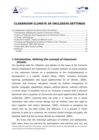 IRIS 128735-CP-1-2006-1-BE-COMENIUS-C21
This Comenius project has been funded with support from the European Commission
CLASSROOM CLIMATE IN INCLUSIVE SETTINGS
CLASSROOM CLIMATE IN INCLUSIVE SETTINGS..........................................................1
1 Introduction, defining the concept of classroom climate ....................................................1
2 Factors of Influence and Consequences on Classroom Climate .........................................4
3 Climate, and language..........................................................................................................6
4 Classroom climate - impact on different levels .................................................................10
5 Creating and Maintaining an Inclusive Climate in the Classroom ...................................13
6 A new proposal: IRIS Aide Memoir..................................................................................15
7 Some ideas about teacher training......................................................................................17
References.............................................................................................................................20
Credits:..............................................................................................................................23
1 Introduction, defining the concept of classroom
climate
The growing need for reflection and debate on the issue of the Inclusive
School emphasises the importance of a careful analysis of actual practices
in the classroom framed on a perspective of the child/adolescent in
development in a specific context (Rose, 2002). Inclusion promotes
learning, participation and equal opportunities for all (Brodin, 2000).
Inclusion and inclusive education include all children irrespective of
gender, language, capabilities, religion, political opinion, national, ethnical
or social origin, or disability and so on. Inclusion is always both a physical
placement and a question of community and equal opportunities (Brodin &
Lindstrand, 2007). Learning does not exist in a vacuum but in social
interaction with other human beings and all children have the right to
learn together with others (Sommer, 2005). Inclusion is accepting the
reality that we are both similar and different; it is a process in which
diversity is seen as a resource. An inclusive school includes all pupils, the
teaching itself and the curricula (Brodin & Lindstrand, 2004).
We know that the individual pathways of children and adolescents,
both when there are barriers for participation and learning and not, are
This document the views only of the authors, and the Commission cannot be held responsible for any use which
may be made of the information contained therein.
 