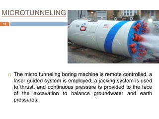 MICROTUNNELING
 The micro tunneling boring machine is remote controlled, a
laser guided system is employed, a jacking system is used
to thrust, and continuous pressure is provided to the face
of the excavation to balance groundwater and earth
pressures.
11
 