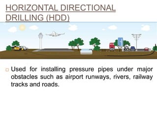 HORIZONTAL DIRECTIONAL
DRILLING (HDD)
 Used for installing pressure pipes under major
obstacles such as airport runways, rivers, railway
tracks and roads.
12
 