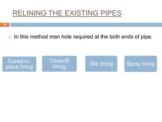 RELINING THE EXISTING PIPES
 In this method man hole required at the both ends of pipe.
16
Cured-in-
place lining
Spray liningSlip lining
Close-fit
lining
 