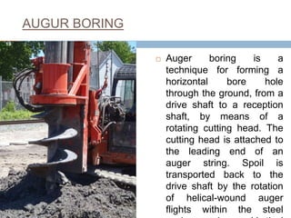 AUGUR BORING
 Auger boring is a
technique for forming a
horizontal bore hole
through the ground, from a
drive shaft to a reception
shaft, by means of a
rotating cutting head. The
cutting head is attached to
the leading end of an
auger string. Spoil is
transported back to the
drive shaft by the rotation
of helical-wound auger
flights within the steel
19
 