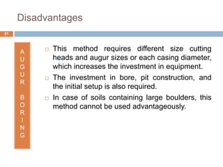 Disadvantages
A
U
G
U
R
B
O
R
I
N
G
 This method requires different size cutting
heads and augur sizes or each casing diameter,
which increases the investment in equipment.
 The investment in bore, pit construction, and
the initial setup is also required.
 In case of soils containing large boulders, this
method cannot be used advantageously.
21
 