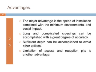 Advantages
D
D
 The major advantage is the speed of installation
combined with the minimum environmental and
social impact.
 Long and complicated crossings can be
accomplished with a great degree of accuracy.
 Sufficient depth can be accomplished to avoid
other utilities.
 Limitation of access and reception pits is
another advantage.
27
 