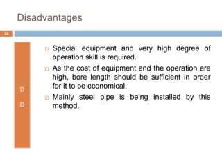 Disadvantages
D
D
 Special equipment and very high degree of
operation skill is required.
 As the cost of equipment and the operation are
high, bore length should be sufficient in order
for it to be economical.
 Mainly steel pipe is being installed by this
method.
28
 
