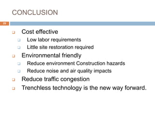 CONCLUSION
 Cost effective
 Low labor requirements
 Little site restoration required
 Environmental friendly
 Reduce environment Construction hazards
 Reduce noise and air quality impacts
 Reduce traffic congestion
 Trenchless technology is the new way forward.
29
 