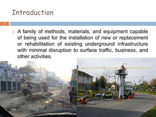 Introduction
 A family of methods, materials, and equipment capable
of being used for the installation of new or replacement
or rehabilitation of existing underground infrastructure
with minimal disruption to surface traffic, business, and
other activities.
3
 