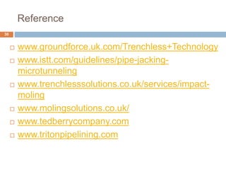 Reference
30
 www.groundforce.uk.com/Trenchless+Technology
 www.istt.com/guidelines/pipe-jacking-
microtunneling
 www.trenchlesssolutions.co.uk/services/impact-
moling
 www.molingsolutions.co.uk/
 www.tedberrycompany.com
 www.tritonpipelining.com
 