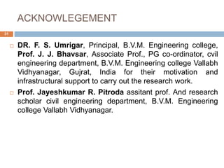 ACKNOWLEGEMENT
31
 DR. F. S. Umrigar, Principal, B.V.M. Engineering college,
Prof. J. J. Bhavsar, Associate Prof., PG co-ordinator, cvil
engineering department, B.V.M. Engineering college Vallabh
Vidhyanagar, Gujrat, India for their motivation and
infrastructural support to carry out the research work.
 Prof. Jayeshkumar R. Pitroda assitant prof. And research
scholar civil engineering department, B.V.M. Engineering
college Vallabh Vidhyanagar.
 