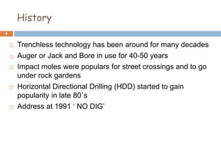 History
 Trenchless technology has been around for many decades
 Auger or Jack and Bore in use for 40-50 years
 Impact moles were populars for street crossings and to go
under rock gardens
 Horizontal Directional Drilling (HDD) started to gain
popularity in late 80`s
 Address at 1991 ‘ NO DIG’
4
 