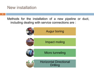 New installation
Methods for the installation of a new pipeline or duct,
including dealing with service connections are :
8
Augur boring
Impact moling
Micro tunneling
Horizontal Directional
Drilling
 