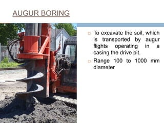 AUGUR BORING
 To excavate the soil, which
is transported by augur
flights operating in a
casing the drive pit.
 Range 100 to 1000 mm
diameter
9
 