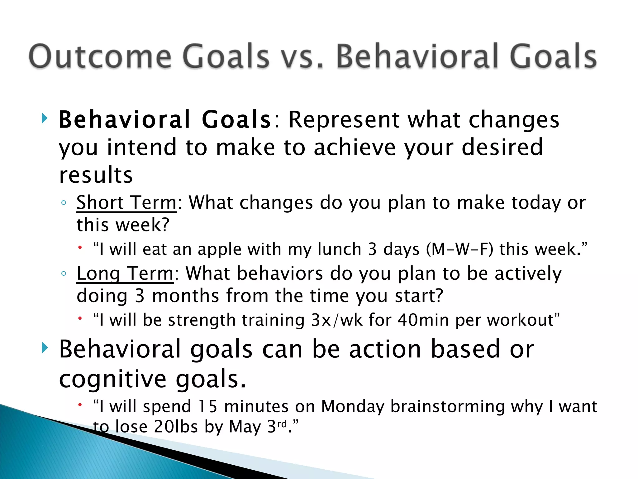Behavioral Goals : Represent what changes you intend to make to achieve your desired results Short Term : What changes do you plan to make today or this week? “ I will eat an apple with my lunch 3 days (M-W-F) this week.” Long Term : What behaviors do you plan to be actively doing 3 months from the time you start? “ I will be strength training 3x/wk for 40min per workout” Behavioral goals can be action based or cognitive goals. “ I will spend 15 minutes on Monday brainstorming why I want to lose 20lbs by May 3 rd .” 