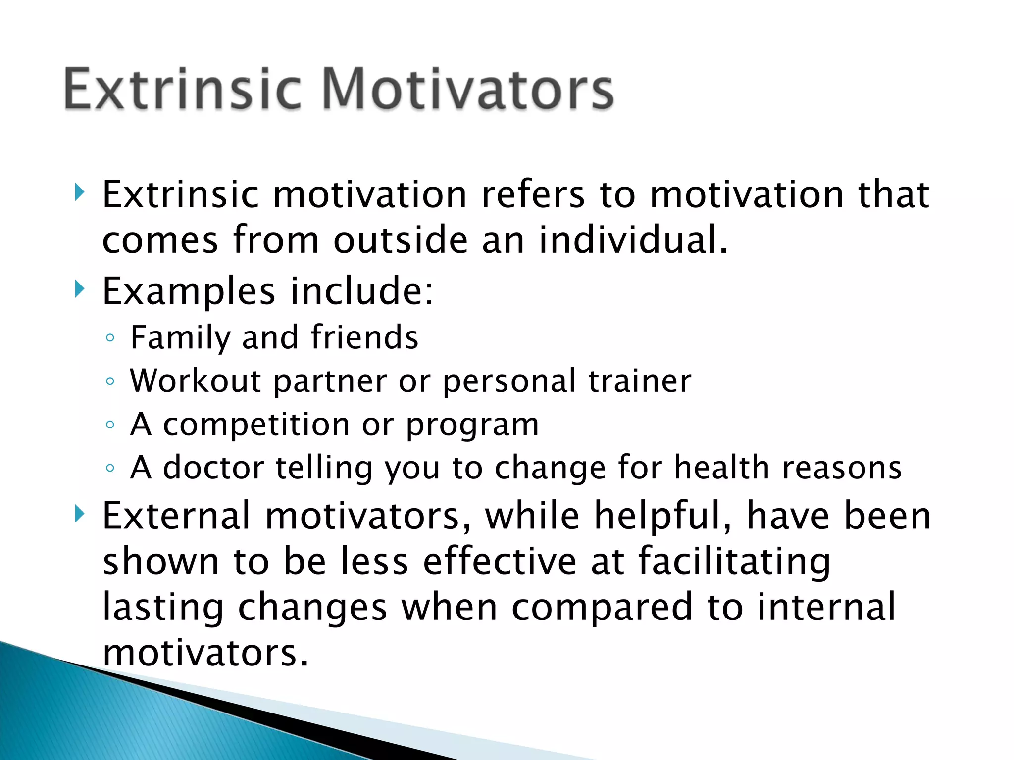 Extrinsic motivation refers to motivation that comes from outside an individual.  Examples include: Family and friends Workout partner or personal trainer A competition or program A doctor telling you to change for health reasons External motivators, while helpful, have been shown to be less effective at facilitating lasting changes when compared to internal motivators. 