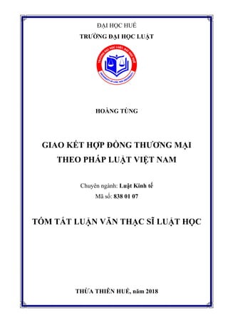 ĐẠI HỌC HUẾ
TRƢỜNG ĐẠI HỌC LUẬT
HOÀNG TÙNG
GIAO KẾT HỢP ĐỒNG THƢƠNG MẠI
THEO PHÁP LUẬT VIỆT NAM
Chuyên ngành: Luật Kinh tế
Mã số: 838 01 07
TÓM TẮT LUẬN VĂN THẠC SĨ LUẬT HỌC
THỪA THIÊN HUẾ, năm 2018
 