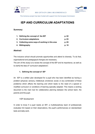 IRIS 128735-CP-1-2006-1-BE-COMENIUS-C21
This Comenius project has been funded with support from the European Commission
IEP AND CURRICULUM ADAPTATIONS
Summary:
1. Defining the concept of the IEP p. 02
2. Curriculum adaptations p. 03
3. Collecting some ways of working in this area p. 05
4. Bibliography p. 10
Abstract
The inclusive school should promote opportunities and attend to diversity. To do that,
organisational and pedagogical changes are necessary.
The aim of this study is to review the concept of the IEP and its importance, as well as
to clarify the idea of “curriculum adaptations”.
1. Defining the concept of IEP
An IEP is a written plan developed for a pupil who has been identified as having a
problem (physical, sensory, intellectual, emotional, social, or any combination of these
problems) which affects the learning and which leads to the need of a special or
modified curriculum or conditions of learning specially adapted. This means a working
document is the main tool for collaborative planning between the school team, the
parents and the pupil.
• IEP development
In order to know if a pupil needs an IEP, a multidisciplinary team of professionals
evaluates him based on their observations, the pupil’s performances on standardised
tests and daily work.
 