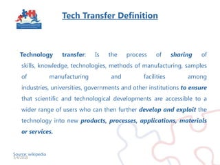 Tech Transfer Definition    Technology transfer: Is the process of sharing of skills, knowledge, technologies, methods of manufacturing, samples of manufacturing and facilities among industries, universities, governments and other institutions to ensurethat scientific and technological developments are accessible to a wider range of users who can then further develop and exploitthe technology into new products, processes, applications, materials or services.Source: wikipedia3/4/2010