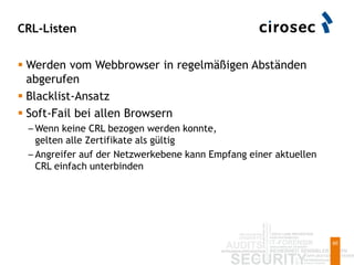 CRL-Listen
60
 Werden vom Webbrowser in regelmäßigen Abständen
abgerufen
 Blacklist-Ansatz
 Soft-Fail bei allen Browsern
– Wenn keine CRL bezogen werden konnte,
gelten alle Zertifikate als gültig
– Angreifer auf der Netzwerkebene kann Empfang einer aktuellen
CRL einfach unterbinden
 