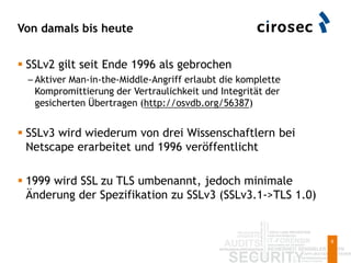 Von damals bis heute
6
 SSLv2 gilt seit Ende 1996 als gebrochen
– Aktiver Man-in-the-Middle-Angriff erlaubt die komplette
Kompromittierung der Vertraulichkeit und Integrität der
gesicherten Übertragen (http://osvdb.org/56387)
 SSLv3 wird wiederum von drei Wissenschaftlern bei
Netscape erarbeitet und 1996 veröffentlicht
 1999 wird SSL zu TLS umbenannt, jedoch minimale
Änderung der Spezifikation zu SSLv3 (SSLv3.1->TLS 1.0)
 