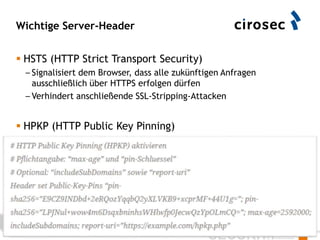 Wichtige Server-Header
 HSTS (HTTP Strict Transport Security)
– Signalisiert dem Browser, dass alle zukünftigen Anfragen
ausschließlich über HTTPS erfolgen dürfen
– Verhindert anschließende SSL-Stripping-Attacken
 HPKP (HTTP Public Key Pinning)
– Pinning des Zertifikats der CA und/oder Domain (CN)
– https://github.com/hannob/hpkp
84
 