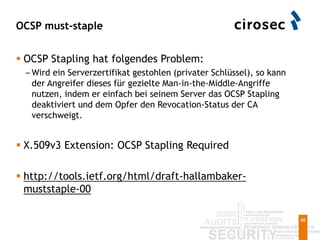 OCSP must-staple
88
 OCSP Stapling hat folgendes Problem:
– Wird ein Serverzertifikat gestohlen (privater Schlüssel), so kann
der Angreifer dieses für gezielte Man-in-the-Middle-Angriffe
nutzen, indem er einfach bei seinem Server das OCSP Stapling
deaktiviert und dem Opfer den Revocation-Status der CA
verschweigt.
 X.509v3 Extension: OCSP Stapling Required
 http://tools.ietf.org/html/draft-hallambaker-
muststaple-00
 