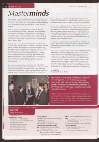 10 MAIN EVENT TRINITY Today December 2005
Masterminds
Trinity attracts a bright constellation of some of the most interesting
and innovative thinkers from around the world. During 2005, they
included not only students, but also a select list of more than twenty
of the world's great thinkers who came to the College as visiting
scholars.
All those chosen as visiting scholars are leaders in their own
field — from art history to physics, genetics to law, economics to
permaculture, and dentistry to anthropology. All took pleasure
in imparting some of their knowledge to our students and tutors,
whether over dessert and coffee in the Senior Common Room, at
more formal College events and lectures, or in the comfort of the
Junior Common Room.
Professor Beth Noveck, Director of the Institute for Information
Law and Policy at the New York Law School, and Professor Michael
Taussig, Professor of Anthropology at Columbia University and
one of the University of Melbourne's Miegunyah Fellows for 2005,
enthralled students and tutors who participated in the Senior
Common Room series of after dinner conversations — Professor
Noveck exploring the cutting edge of law, the internet, online
gaming, and democracy, and Professor Taussig recounting some
of his experiences conducting research into shamanism and the
intrusion of western culture among indigenous peoples in
South America.
On another evening, Dr David Lomas, Director of the AHRB
Research Centre for the Studies of Surrealism and its Legacies at the
University of Manchester, spoke on the art of Diego Rivera, the
Mexican social realist artist. He also critically analysed some of the
students' artwork entered in the intercollegiate art competition.
Dr Susan Rodrigues met with teaching staff from all parts of the
College to talk about her work at the Institute of Science Education
in Scotland on the use of the internet to promote science education.
Towards the end of the year, Professor Sankar Das Sarma, Director of
the Condensed Matter Theory Center at the University of Maryland
and another of the University of Melbourne's Miegunyah Fellows,
met Physics students and tutors over dinner, and Bill Mollison, the
founder of permaculture (an environmental design strategy taught
around the world, with the aim of establishing integrated, self-
sustaining systems for agriculture and human settlement) met with
interested staff in Foundation Studies.
Joe Gumbala — the University's Linga Narra Fellow, member of the
seminal Aboriginal music group Soft Sands, and elder of the Yolngu
people from Guliwin'ku in Arnhem Land — returned for a third
consecutive year.
The visit of the inaugural holder of the Gourlay Visiting Professorship
in the Ethics of Business, Professor Steve Salbu of the University
of Texas (see page 8), provided a wonderful demonstration of the
capacity of the visiting scholar program to link Trinity's students,
its staff, its wider community at the University of Melbourne and
the world of business. Professor Salbu will return in 2006, but in
common with all our academic visitors, he has taken away with
him fond memories of his time at Trinity, his engagement with our
students and staff, and the supportive and stimulating environment,
of which he and all visiting scholars have formed an essential part.
Dr Jon Ritchie
Director of Academic Studies
When Professor Sir James Mirrlees (Nobel Laureate in Economics,
1996) joined Professor Sir Clive Granger (Nobel Laureate in
Economics, 2003) in the Junior Common Room one Sunday
evening in April to talk about how they both came to the Nobel
experience, it would not have been surprising if at least some of
the students present felt inspired to set their sights on similar goals.
The group talked late into the night in a most memorable academic
engagement for students.
Professor Sir Clive Granger, third from left, enjoyed meeting
students and tutors in the Senior Common Room after dinner: from
left, resident tutor in accounting and finance, Brett Considine; Keith
Tan (3'd year Arts/Law); Michael Conn (3id year Engineering (Civil)/
Commerce); Christine Ye (l'' year Commerce); and resident tutor in
economics, Hsein Kew.
CV Highlights of our Global leaders
SIMON PITT
2nd year Commerce/Law
Age: 19 Home: Launceston, Tasmania
Achievements & Awards
• Top of the state in Year 12 (TER 99.95)
• H1 average across all university subjects to date
• Melbourne National Scholar
• Trinity College National Scholarship
• Trinity College Academic Awards x 3
• Duke of Edinburgh Gold Award
• Trinity College Medal for Debating
Community Service
• Weekly volunteer at the Disablity Discrimination
Legal Service
• Volunteer work in Dili, East Timor
• Fundraising for Eye Research Foundation
Extra curricular involvement includes
2005 • General Member of the University of
Melbourne Law Review
2004 • Grand Finalist in College debating
• Grand Finalist in University of Melbourne
Law School Junior Witness Examination
2003 • Attended youth forum on international affairs
Sport
• 2,d place, 2004 Melbourne Marathon, 18-19yo age
group, (42.2km, 3h29min)
• Trinity College swimming and cross country teams
Current Employment
• Research Assistant, Asian Law Centre,
the University of Melbourne
• Sales Consultant, Camera Action, Melbourne.
 