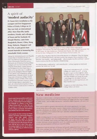 A spirit of
'modest audacity'
Dr Susan Lim's installation as the
youngest and first Singaporean
Fellow of Trinity College on 22
May was truly an international
affair. More than fifty family
members, friends, and colleagues
of Susan and her husband, Mr
Deepak Sharma, came from
Bangladesh, Brunei, China, Hong
Kong, Malaysia, Singapore and
the USA, to join guests from
around Australia in honouring this
remarkable Trinity woman.
Among the international guests was Brigadier
General Peter M Dawkins who flew in
from New York to be guest speaker at the
dinner following the installation service.
Previously one of America's leading military
strategists and now Vice Chairman of the
Citigroup Private Bank, General Dawkins
was President of his West Point Class of
1959, at the top of his class in academics,
and won the prestigious Heisman Trophy
for the nation's most outstanding college
football player. A Rhodes Scholar, he spent
three years at Brasenose College, Oxford,
and holds a Master of Public Affairs and a
Doctorate from Princeton University. Asked
by the Vietnam Veterans organisation to
lead a $2 million fundraising drive in 1984,
General Dawkins raised over $3.5 million in
fourteen weeks.
TRINITY Today December 2005
Dr Susan Lim joins a distinguished group of Trinity College Fellòws following her
installation. From left rear, The Hon Clive Tadgell, AO, QC, Professor Robin Sharwood, AM,
Mr Bill Cowan, Mr Alan Cuthbertson, Professor John Poynter, AO, OBE, and front,
Rt Revd Dr Peter Hollingworth AC, OBE, and Professor Richard Larkins, AO.
He spoke about 'Big Ideas' that have altered the direction of civilization. Citing the printing
press, the Industrial Revolution, and more recently, the computer chip as examples of Big
Ideas that 'have forcibly — and fundamentally — altered peoples lives the world over', General
Dawkins believes that the next Big Idea is Biotechnology.
'But Biotechnology would not be — and cannot flourish — without inspired and dedicated
scientists like Susan Lim,' he said.
Guest speaker, Brigadier General
Peter Dawkins.
New medicine
'The field of medicine today is undergoing dramatic changes. Hospitals are working toward
digital universal medical records with instant access to all images and data. Issues in regard
to online access — such as safety and security — and online digital diagnosis, will need to be
addressed.
There will be explosive growth in tele-medicine with remote reporting of x-ray images
already being outsourced to Indian hospitals. Teleproctoring, training and long distance
specialist consultations are already currently available. Even remote telesurgery has already
been accomplished in the landmark telesurgery operation conducted by surgeons in New
York on a patient in France.
Health screening programs in many countries facilitate earlier diagnosis of dreaded diseases
such as cancer. And many new and exciting technologies for the treatment of early tumours,
such as the cyberknife, cancer probes and magic bullets, and viruses which actually make
us better, not worse, are just around the corner. As a result, hospital stay for the sick will be
shorter and most treatment will be in an outpatient setting.
Regenerative medicine and stem cell therapy will provide replacement tissues for muscle,
heart, nerve, cartilage, bone, liver, and pancreas. The aged face will be plumped up overnight
with stem cells that will recreate the fullness and volume lost with the years. Hair and teeth
12 MAIN EVENT
Guests came from around the world to join
Trinity students and staff in recognising
the many relationships between Singapore
and Australia at a dinner in the Trinity
College Dining Hall on 21 May. This was
the second in a series of dinners hosted
by the College to promote international,
intercultural and interfaith awareness.
Guest speaker for the evening was Trinity
alumna and Fellow, pioneering Singapore
surgeon, and truly global citizen,
Dr Susan Lim. She spoke of amazing
possibilities created by 'the new medicine
encompassing stem cell and gene therapy'
and, with the aid of a short video, gave a
fascinating insight into her use of robotic
surgery. The following are edited excerpts
from her address:
'I see Susan's most generous gift — to Trinity
College and, indeed, to us all — as being
her spirit. A spirit of what might be called,
"Modest Audacity". A spirit that says: "Why
not? Why shouldn't we change the world
— and change it for the better? And why
shouldn't I be one who steps forward, and
helps lead the way!"
'It seems to me that's what being a Trinity
College Fellow is all about.'
 