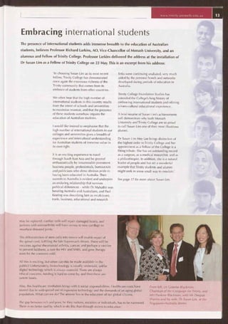 www.trinity.unimelb.edu.au
Embracing international students
The presence of international students adds immense breadth to the education of Australian
students, believes Professor Richard Larkins, AO, Vice-Chancellor of Monash University, and an
alumnus and Fellow of Trinity College. Professor Larkins delivered the address at the installation of
Dr Susan Lim as a Fellow of Trinity College on 22 May. This is an excerpt from his address:
'In choosing Susan Lim as its most recent
Fellow, Trinity College has demonstrated
once again the enormous richness of the
Trinity community that comes from its
embrace of students from other countries.
We often hear that the high number of
international students in this country results
from the intent of schools and universities
to maximise revenue, and that the presence
of these students somehow impairs the
education of Australian students.
I would like instead to emphasise that the
high number of international students in our
colleges and universities gives a breadth of
experience and intercultural understanding
for Australian students of immense value in
its own right.
It is an exciting experience to travel
through South East Asia and be greeted
enthusiastically by innumerable prominent
business people, professionals, bureaucrats
and politicians who show obvious pride in
having been educated in Australia. Their
warmth to Australia is evident and underpins
an enduring relationship that survives
political differences — while Dr Mahathir was
berating Australia and Australians, and Paul
Keating was describing him as recalcitrant,
trade, business, educational and research
links were continuing unabated, very much
aided by the personal bonds and networks
developed during periods of education in
Australia.
Trinity College Foundation Studies has
extended the College's long history of
embracing international students and offering
a trans-cultural educational experience.
A brief resume of Susan Lim's achievements
will demonstrate why both Monash
University and Trinity College are so proud
to call Susan Lim one of their most illustrious
alumni.
Dr Susan Lim Mey Lee brings distinction of
the highest order to Trinity College and her
appointment as a Fellow of the College is a
fitting tribute. She has an outstanding record
as a surgeon, as a medical researcher, and as
a philanthropist. In addition, she is a natural
leader of people and has set a wonderful
example that Trinity students and alumni
might seek in some small way to emulate.'
See page 17 for more about Susan Lim.
may be replaced, cardiac cells will repair damaged hearts, and
patients with osteoarthritis will have access to new cartilage to
resurface diseased joints.
The differentiation of stem cells into nerves will enable repair of
the spinal cord, fulfilling the late Superman's dream. There will be
vaccines against rheumatoid arthritis, cancer, and perhaps a vaccine
to prevent baldness, a cure for HIV and SARS, and gene therapy
even for the common cold.
All this is exciting, but when can this be made available to the
public? Unfortunately, biotechnology is usually undersold, unlike
digital technology which is always oversold. There are always
ethical concerns, funding is hard to come by, and then there are
patent issues.
Also, this healthcare revolution brings with it social responsibilities. Healthcare costs have
soared due to widespread use of expensive technology and the demands of an aging global
population. What can we do? The answer lies in the education of our global citizens.
The gap between rich and poor, be they nations, societies or individuals, has to be narrowed.
There is no better tool by which to do this than through access to education.'
From left, Dr Graeme Blackman,
Chairman of the Campaign for Trinity, and
Mrs Paulene Blackman, with Mr Deepak
Sharma and his wife, Dr Susan Lim, at the
Singapore—Australia dinner.
 