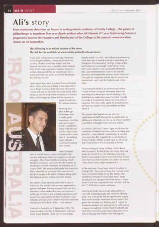 Ali's story
From mandatory detention on Nauru to undergraduate residency at Trinity College - the power of
philanthropy to transform lives was clearly evident when Ali Alamein (1st year Engineering/Science)
proposed a toast to the Founders and Benefactors of the College at the annual commemoration
dinner on 30 September.
The following is an edited version of his story.
The full text is available at www.trinity.unimelb.edu.au/news/
'I was born in Iraq twenty years ago. However,
to my disappointment, I never got to know my
country. I had to leave Iraq when I was five
because my father was a member of the Daaveh
Party which was opposed to Saddam Hussein's
actions. Because of this we had already lost a
family member, my uncle, so we felt the danger
and left Iraq for Iran.
I grew up in Iran, went to school there and learnt
their culture and way of living. I was deprived of
many things in Iran as I did not have citizenship.
I could not play in the basketball state finals and I
missed a year of study when I worked at a friend's
shop. At this stage my father left the country to
come to Australia
for various reasons.
Working for a
year at the age
of fourteen was
a really good
experience, but that
was not my goal
in life. I wanted to
study to be like my
uncles. After a year
I went back to study
Year 9 — by bribing
some officials. I
continued working
after school.
After I finished
Year 9, we left Iran to come to Australia. We
went to Indonesia where we caught up with our
smuggler. After three months of waiting, finally
the time arrived for us to leave for the country of
my dreams. We left Indonesia for Australia on 31
August 2001. We were picked up by the Australian
Navy who took us to Nauru. We were the first
group of people to be taken to Nauru along with
the Afghani asylum seekers from the Tampa.
My mother, three brothers and I had to stay in
Nauru for fifty weeks until we were approved as
genuine refugees. Having to spend one year in a
detention centre under atrocious circumstances
at the age of sixteen was a testing experience and
soured my expectations of life in Australia. I had
set goals and had always hoped Australia would be
the place to fulfil them. Now — I was unsure.
I arrived in Australia on 3 September 2002. We
were reunited with dad in Shepparton. I did not
know much English. I said 'yes' to everything
people asked — or told — me without even knowing
what they said. I started studying a week later at
Wanganui Park Secondary College. I took all the
hard subjects even though I didn't know what
they were called. In one memorable chemistry
test, I just memorised the answers for specific
questions and copied the answers down wherever
I thought the questions looked like the ones I had
memorized — and I got the highest mark in the
class.
I was fortunate to be in an environment where
I could achieve my goals. However, there was
one thing that always put me off studying — my
belief that no matter how hard I worked I would
not make it to university due to my visa status in
Australia. This idea really upset me and distracted
me from my studies. So I just tried not to think
about it.
The person who helped me out with my
application to RMIT also put in an application to
Melbourne University for me, as he knew I wanted
to go there. I thought I never stood a chance.
21 January 2005 at 2.33pm — I got a call from the
University of Melbourne that made everything else
possible — I was offered a scholarship. It was the
very same day that I applied for a scholarship at
Trinity College. Within a week I got a call saying
that I had received the scholarship at Trinity.
Before coming to Trinity College I didn't know
what to expect. At first it was very scary. I did not
know if I would fit in. On reflection, however, I
think it was stupid of me to even think that. I have
been here for seven months now and to be honest
I have loved every single moment of it.
In the past year, I have been heavily involved in
College life. I have done things that I would never
have considered doing in my life. Firstly, who
would have thought I would play footy? Iraqis
do not play this strange Australian 'sport'. I really
loved it and was surprised to find out that I will be
the 2nd XVIII Vice-Captain next year.
Coming to Trinity has not only allowed me to
mix with amazing people and chase my lifelong
goals, but it has given me the opportunity to give
back to the broader Australian society what it has
given me. In particular, helping teach English to
Sudanese students and playing soccer with young
refugees through the Carlton Youth Football Club
have been rewarding experiences because it was
not so long ago that others were helping me.'
 