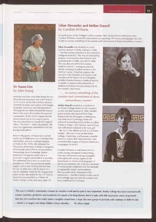 www.trinity.unimelb.edu.au
Lilian Alexander and Melian Stawell
by Caroline Williams
In painting two of the College's earliest women, New Zealand-born Melbourne artist,
Caroline Williams, based the compositions on surviving 19th century photographs, but also
sought to convey something of the passion and commitment of these extraordinary women.
Dr Susan Lim
by John Young
Leading Australian artist John Young has an
international reputation and is best known
for his lyrical works that combine abstract
elements of colour and pattern with images
of people, landscape and ornamentation.
Although he has often included the human
form in his work, this is John's first portrait
commission. At the sitter's request, he has
shown Susan Lim in her surgical gown.
She also asked him to include her surgical
robot — 'Da Vinci' — within the portrait. The
artist has ingeniously embedded it into the
background pattern.
Born in Singapore, Dr Susan Lim studied
medicine in Melbourne on a Colombo Plan
scholarship, and was a resident student
at Trinity in the 1970s. She obtained her
Fellowship of the Royal College of Surgeons
of Edinburgh and a PhD in transplantation
immunology from Cambridge, before
returning to Singapore where she is a
prominent surgeon and medical researcher.
She performed Asia's first successful liver
transplant in 1990, has pioneered robotic
surgery, and is now leading research into
the use of adult stem cells in search of a
cure for diabetes. Voted by the Singaporean
public as the role model for the 21 "century,
Susan Lim was installed as a Fellow of
Trinity College in May (see story page 12).
Lilian Alexander was enrolled as a non-
resident student of Trinity College in 1883
— 'the first woman admitted to any University
college in Australia'. She was an outstanding
student, receiving first class honours and
graduating BA in 1886, and MA in 1888.
She was also one of the first women
medical students — having successfully
led the campaign to admit women to the
medical course. A leading surgeon, she
was one of the founders and original staff
members of the Queen Victoria Hospital
and the Victorian Women's Medical Society.
A marble sculpture in the University of
Melbourne honours her pioneering role in
the women's movement.
' ... to convey something of the
passion and commitment of these
extraordinary women.'
Melian Stawell enrolled as a resident of
the Trinity College Hostel (as the women's
section was then known) in 1886. Another
gifted scholar, she received First Class
Honours for her BA degree at Melbourne,
and went on to Cambridge where she
achieved outstanding results in the so-called
'Classical Tripos'. Described as 'one of those
rare individuals endowed with every gift'
— she was a fine athlete as well as a brilliant
student — she was a tutor at Newnham
College, Cambridge, and became a notable
classicist, author and internationalist, who
worked for the League of Nations Union as a
campaigner for peace.
Caroline Williams is well known for her
work's strong conceptual underpinning.
From her whimsical landscapes peopled
with eighteenth century figures to her
series based on historical photographs of
significant moments, she is always interested
in revealing the complexity that lies beneath
an apparently simple representation.
She was particularly interested in this
commission — and the College's wider aim to
acknowledge appropriately the women who
have contributed to its history.
'The way in which a community chooses to visualise itself and its past is very important. Trinity College has been involved with
women students, graduates and academics for much of its long history, but it is only with this impressive series of portraits
that this rich tradition has really taken a tangible visual form. I hope this new group of portraits will continue to fulfil its role
— which is to inspire and shape Trinity's future identity.' Dr Alison Inglis
 