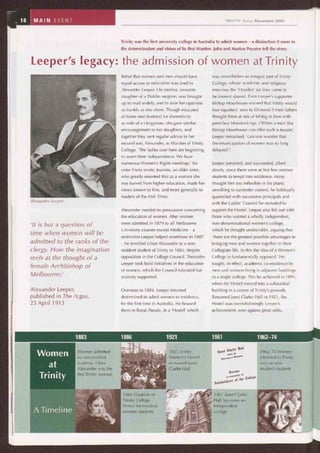 18 MAIN EVENT
Alexander Leeper.
1:886 Creation of
Trinity College
Hostel for resident
women students
1961 Janet Clarke
Hall becomes an
independent
college
Women
at
Trinity
Women admitted_r(
as non-resident
students. Lilian
Alexander was the
first Trinity woman
1921 Trinity
Women's Hostel
re-named Janet
Clarke Hall
not (matte íf4alt
mtlóln Ih~
flnlortn,41 DC
0,IbvNnr
fecnice
~nfnlr IF,r
~nòepenaen
ce et the ~iulle9e
1962-74 Women
admitted to Trinity
only as non-
resident students
A Time,
TRINITY Today December 2005
Trinity was the first university college in Australia to admit women — a distinction it owes to
the determination and vision of its first Warden. John and Marion Poynter tell the story:
Leeper's legacy: the admission of women at Trinity
'It is but a question of
time when women will be
admitted to the ranks of the
clergy. How the imagination
reels at the thought of a
female Archbishop of
Melbourne.'
Alexander Leeper,
published in The Argus,
23 April 1913
Belief that women and men should have
equal access to education was bred in
Alexander Leeper. His mother, favourite
daughter of a Dublin surgeon, was brought
up to read widely, and to state her opinions
as frankly as she chose. Though educated
at home and destined for domesticity
as wife of a clergyman, she gave similar
encouragement to her daughters, and
together they sent regular advice to her
second son, Alexander, as Warden of Trinity
College. 'The ladies over here are beginning
to assert their independence. We have
numerous Women's Rights meetings,' his
sister Freda wrote; Jeannie, an older sister,
who greatly resented that as a woman she
was barred from higher education, made her
views known to him, and more generally to
readers of the Irish Times.
Alexander needed no persuasion concerning
the education of women. After women
were admitted in 1879 to all Melbourne
University courses except Medicine — a
restriction Leeper helped overthrow in 1887
— he enrolled Lilian Alexander as a non-
resident student of Trinity in 1883, despite
opposition in the College Council. Thereafter
Leeper took bold initiatives in the education
of women, which the Council tolerated but
scarcely supported.
Overseas in 1884, Leeper returned
determined to admit women to residence,
for the first time in Australia. He housed
them in Royal Parade, in a 'Hostel' which
was nevertheless an integral part of Trinity
College, whose academic and religious
exercises the 'Hostiles' (as they came to
be known) shared. Even Leeper's supporter
Bishop Moorhouse warned that Trinity would
lose squatters' sons to Ormond if their fathers
thought them at risk of falling in love with
penniless bluestockings. ('When a man like
Bishop Moorhouse can offer such a reason,'
Leeper remarked, 'can one wonder that
the emancipation of women was so long
delayed?')
Leeper persisted, and succeeded, albeit
slowly, since there were at first few women
students to tempt into residence. Many
thought him too inflexible in his plans;
unwilling to surrender control, he habitually
quarrelled with successive principals and
with the Ladies' Council he recruited to
support the Hostel. Leeper also fell out with
those who wanted a wholly independent,
non-denominational women's college,
which he thought undesirable, arguing that
'there are the greatest possible advantages in
bringing men and women together in their
Collegiate life. To this the idea of a Women's
College is fundamentally opposed.' He
sought, in effect, academic co-residence by
men and women living in adjacent buildings
in a single college. This he achieved in 1891,
when the Hostel moved into a substantial
building in a corner of Trinity's grounds.
Renamed Janet Clarke Hall in 1921, the
Hostel was overwhelmingly Leeper's
achievement, won against great odds.
1883 1886 1921 1961 1962-74
 
