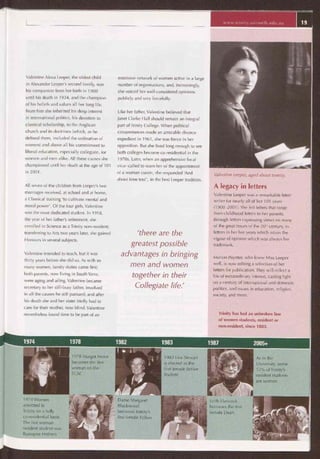e~a
1974 1978 1982 1983 1987 2005+
1978 Margot Foster
becomes the first
woman on the
TCAC
1983 Lisa Stewart
is elected as the
first female Senior
Student
As in the
University, some
55% of Trinity's
resident students
are women
1974 Women
admitted to
Trinity on a fully
co-residential basis.
The first woman
resident student was
Romayne Holmes
Dame Margaret
Blackwood
becomes Trinity's
first female Fellow
Leith Hancock
becomes the first
female Dean
www.trinìty.unimelb.edu.au 19
Valentine Alexa Leeper, the oldest child
in Alexander Leeper's second family, was
his companion from her birth in 1900
until his death in 1934, and the champion
of his beliefs and values all her long life.
From him she inherited his deep interest
in international politics, his devotion to
classical scholarship, to the Anglican
church and its doctrines (which, as he
defined them, included the ordination of
women) and above all his commitment to
liberal education, especially collegiate, for
women and men alike. All these causes she
championed until her death at the age of 101
in 2001.
All seven of the children from Leeper's two
marriages received, at school and at home,
a Classical training 'to cultivate mental and
moral power'. Of the four girls, Valentine
was the most dedicated student. In 1918,
the year of her father's retirement, she
enrolled in Science as a Trinity non-resident;
transferring to Arts two years later, she gained
Honours in several subjects.
Valentine intended to teach, but it was
thirty years before she did so. As with so
many women, family duties came first;
both parents, now living in South Yarra,
were aging and ailing. Valentine became
secretary to her still-busy father, involved
in all the causes he still pursued; and after
his death she and her sister Molly had to
care for their mother, now blind. Valentine
nevertheless found time to be part of an
extensive network of women active in a large
number of organisations, and, increasingly,
she voiced her well-considered opinions
publicly and very forcefully.
Like her father, Valentine believed that
Janet Clarke Hall should remain an integral
part of Trinity College. When political
circumstances made an amicable divorce
expedient in 1961, she was fierce in her
opposition. But she lived long enough to see
both colleges become co-residential in the
1970s. Later, when an apprehensive local
vicar called to warn her of the appointment
of a woman curate, she responded 'And
about time too!', in the best Leeper tradition.
'there are the
greatest possible
advantages in bringing
men and women
together in their
Collegiate life.'
Valentine Leeper, aged about twenty.
A legacy in letters
Valentine Leeper was a remarkable letter
writer for nearly all of her 101 years
(1900-2001). She left letters that range
from childhood letters to her parents,
through letters expressing views on many
of the great issues of the 20th century, to
letters in her last years which retain the
vigour of opinion which was always her
trademark.
Marion Poynter, who knew Miss Leeper
well, is now editing a selection of her
letters for publication. They will reflect a
life of extraordinary interest, casting light
on a century of international and domestic
politics, and issues in education, religion,
society, and more.
Trinity has had an unbroken line
of women students, resident or
non-resident, since 1883.
 