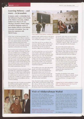 ~i nuaaTMw
„011
The support from the University was excellent.
We had three student guides (madrichim)
who looked after our daily needs. These were
senior students in undergraduate or post-
Learning Hebrew - and
more - in Jerusalem
In January, under a scholarship from
the Melbourne Chapter of the Friends
of the Hebrew University, resident
student Grace Sharon (4th year
Theology) attended a Winter Ulpan
(an intensive language course) to
learn Modern Hebrew at the Hebrew
University in Jerusalem. Here, she
shares her experience with
TRINITYToday:
Grace Sharon at the Western (wailing) Wall in Jerusalem.
In the Ulpan, we had approximately 192
students from thirty-four different countries.
There were many Christians, laity and priests
from many denominations, Jews from the
Diaspora and those returning to Israel,
Moslems from Israel and beyond, and some
with no faith. It was an enjoyable learning
experience, enhanced by our diversity.
The six-week course involved classes five
days a week, Sunday to Thursday. Teaching
was only in Hebrew but if something was
extremely important for us to grasp, it was
also said in English. I am still amazed at how
much vocabulary we learnt and how we were
then able to use it in the street. The teachers
took great pride in their teaching and made
sure they gave us extra time for tutorials. We
were tested three times a week on spelling,
grammar and comprehension, plus an oral
and written examination at the end.
We were housed in various university colleges
and hotels and I cannot stress enough how
safe it was. If we didn't have a mobile phone
on enrolment, we were asked to hire one so
we could always be contacted in case of a
security alert. A shuttle bus carried us door to
door between our accommodation and our
University building.
graduate study, resident with us at the dorms.
Each religion had its own advisers and there
was a beautiful synagogue on campus.
One of the joys for me was sitting in the
classroom and being able to look out over
the Jordan Hills; to sit there and wonder,
because these were the very hills our
ancestors walked over in the biblical stories.
As well as study, there was much to do for
soul and spirit. Tours were conducted to
various places with biblical relevance, and
others for pure joy. I took 'The Battlefields'
bus tour to the place where David slew
Goliath. Our tour guide explained to us how
the Philistines came from the coastlands
and how the Israelites came through the
mountain valleys to reach the spot where
David had triumphed.
We travelled to the caves where the Jewish
people were killed around the fall of
Jerusalem in 70 AD. We climbed down
the tunnels to these caves one by one.
Sometimes it was so narrow, our feet had
to go one way and our head another. We
stopped at a place far underground where
the Jewish people had hidden.
the tunnels, right where we were standing.
The Jews perished. I still don't know how
to describe the feeling of being there and
imagining the fire coming through the tunnels
— numbness, anguish, anger, and a desire to
stop the rage against the Jewish people.
We went to the Jewish Quarter of the
Old City, visited the Western Wall and
experienced Prayers, and a Shabbat Dinner in
the Orthodox Hotel where we were staying.
These were well attended and helped us to
understand the Jewish faith and traditions.
One Friday night, all the students worked
together and held our own Shabbat Dinner
in the lift lobby of our hotel. It was a joyous
occasion where Jewish young people led
us in a time of revelation about their faith
and how much it means to them. I was also
involved at my end of the table talking about
the Christian faith, not proselytising but
sharing the sheer enjoyment of our
faiths together.
Jerusalem, the students I met, and the
studies I did at the Hebrew University, meant
for me a love for mankind like I had never
experienced before. It changed my life
forever.
Here, they had to make a decision. Did they
kill the babies so the Romans couldn't hear
their cries, or did they obey the Torah and let
them live? They let them live and eventually
the Romans found them and threw fire down
In December 2004 the College was
honoured by the visit of the former President
of Indonesia and leading Islamic Scholar,
Abdurrahman Wahid. During the visit,
arranged under the auspices of the Global
Foundation, the Warden and the Rt Revd Dr
Peter Hollingworth, Fellow of Trinity College,
hosted a lunch-time discussion with him on
interfaith relations.
Abdurrahman Wahid with, left, TCFS
Chaplain the Revd Kim Cruickshank, and the
Warden, following the discussion at Trinity.
(Adapted from an article published in Gesher
2005 - the official journal of the Council of
Christians and Jews, Victoria.)
The Warden has often quoted from Wahid's
writings when stressing the importance of a
'large and liberal' education. Wahid argues
that young Muslim students sent overseas to
study technology and science, but lacking
training in Islamic scholarship, often take a
literalistic approach to the textual sources of
Islam. On the other hand 'students studying
liberal arts are rather better served when it
comes to reflect on the place of Islam in the
modern world'.
(See TRINITYToday Vol 60, page 6.)
Visit of Abdurrahman Wahid
 