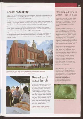 www.trinity.unimelb.edu.au 21
'The rippled flow of
water' - set in glass
Another layer of history has been added
to the Chapel's ancient baptismal font
with the recent installation of a stunning
glass inset, commissioned from one of
Australia's leading glass artists, David
Wright.
The stone font itself is characteristic of
Norman design, and may be the oldest
object of ecclesiastical craft still in use in
Australia. It was built for the church of St
Andrew at West Tarring, Sussex, England,
and dates from at least 1584, though it
could be much older. In 1829, it was
removed by Thomas Henty who brought it
to Australia where it was used successively
in three Melbourne churches before being
given to Trinity College Chapel in 1969.
Wright has said the design of the glass
inset 'symbolises the rippled flow of
water leading to the "waterhole", with
native animal tracks and human footprints
pointing to the centre, at which there is an
embryo, symbolic of new life, the waters
of the uterus, and of course, baptism.
A loose connection is thus made with
both the carvings of native animals in
the Chapel (on the pews and west face
of the organ casing) and with the Henty
family, as early pastoralists reliant on the
presence of the water hole.'
More information about the Chapel can
be found in Trinity College Chapel: An
Appreciation by Caroline Miley (1997).
Copies are available in the rear shelves of
the Chapel for use while visiting, or can
be purchased online at
www.trinity.unimelb.edu.au/
development/publication.shtml
or from the Development Office,
Tel: +61 3 9348 7477.
A new glass inset for an ancient font.
Chapel 'wrapping'
As part of the worldwide Make Poverty History campaign, September 10 was nominated as
'White Band Day' — a day on which churches and other organisations were encouraged to
promote awareness and raise funds for this cause.
The Chaplaincy team decided that the College Chapel should wear its own 'white band' by
wrapping it in 100 metres of white cloth. They were helped by theology students, members of
Janet Clarke Hall, and resident students, including Outreach Committee members.
This interpretation of the white band symbol, the purchase and display of a Campaign
banner, signage in Royal Parade, and donations collected at a special College Eucharist on
5 September were all part of the College's support for this Campaign.
Melbourne's windy spring weather forced the removal of the white cloth (which found its
way to the Musical Society's props department) several days later, but the sight created
considerable interest and discussion, and was an effective focal point for other Campaign
initiatives at Trinity.
All wrapped up: the Chapel with its 'white band' promoting the campaign to
Make Poverty History, and some of the 'wrapping' team.
Bread and
water lunch
As the world struggled to comprehend
the enormity of the devastation and
suffering in Asia caused by the tsunami,
the Chaplaincy team at Trinity invited
staff and students in all parts of the
College to a Bread and Water Lunch on
the Bulpadock on 2 March. Participants
were asked to donate their usual lunch
money — 'or a little more'— to the tsunami
relief effort. In exchange, they were fed
bread and water. Representatives from
various relief agencies also provided
information on the progress of relief
work in the affected regions.
Chaplain Richard Treloar talks with
students at the Bread and Water Lunch.
 