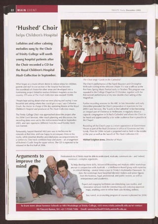 22 MAIN EVENT TRINITY Today December 2005
'Hushed' Choir
helps Children's Hospital
Lullabies and other calming
melodies sung by the Choir
of Trinity College will sooth
young hospital patients after
the Choir recorded a CD for
the Royal Children's Hospital
Hush Collection in September.
What began as a music-driven desire to reduce stress for children,
parents and staff in one section of the hospital has become
the soundtrack of choice for other areas and developed into a
fundraising project linked to twelve children's hospitals across the
country. CD sales of The Hush Collection now exceed 15,000.
'People kept asking about what we were playing and saying it was
beautiful and asking where they could get a copy,' says Catherine
Crock, the doctor in charge of the day-operating theatre at the Royal
Children's Hospital and producer of The Hush Collection music.
The Trinity College Choir was approached about the project after
the 2004 Carol Services. After much planning and discussion, the
recording dates were set for the mid-semester break in September
2005, and new repertoire (different from the usual Sunday fare!)
was learned.
Fortunately, harpist Marshall McGuire was in Melbourne for
concerts at that time, and was happy to accompany three of the
tracks, while Jonathan Bradley provided piano accompaniments for
a further six. One track combines harp and piano — an arrangement
of Brahms's Cradle Song for upper voices. The CD is expected to be
released in the first half of 2006.
The Choir sings 'Carols in the Cathedral'.
The Choir's performance of the Fauré Requiem and Christopher
Willcock's setting of the Miserere (Psalm 51) was a sell-out at the
Port Fairy Spring Music Festival early in October. This program was
repeated in the College Chapel on 22 October, together with the
first concert performance of my new double choir setting of the
Magnificat.
Further recording sessions for the ABC in late November and early
December preceded the Choir's preparation of repertoire for the
2005 Carol Services. The 'Carols in the Cathedral' is fast becoming
an integral part of Christmas in Melbourne. It regularly draws a
capacity congregation in St Paul's Cathedral and allows the Choir to
be heard and appreciated by a far wider audience than is possible in
the Chapel.
Rounding off the Choir's year is a return appearance at Government
House as part of the final Christmas in office of Governor and Mrs
Landy. Plans for 2006 include a projected visit to Perth in the middle
of the year as well as the launch of The Hush Collection CD.
Michael Leighton Jones, Director of Music
Arguments to
improve the
mind
Professionals in all fields must be able to understand, evaluate, communicate — and indeed,
construct — complex arguments.
To help develop these skills, Advanced Reasoning and Analysis (ARA) workshops
are run in conjunction with Austhink — a Melbourne-based group with expertise
in critical thinking — several times a year in Trinity's Multimedia Classroom. To
date, the workshops have benefited decision makers and senior figures
from the business, legal, professional, and public sectors, as well as
entrepreneurs and academics.
Expert and engaging facilitators use stimulating case studies, and
innovative software tools for constructing and analysing argument
maps, enabling users to refine their core thinking abilities.
Stay tuned, as an exciting program of courses is planned for 2006!
To learn more about Summer Schools or ARA Workshops at Trinity College, visit www.trinity.unimelb.edu.au/or contact
Mr Vincent Ramos, Tel: +61 3 9348 7486 Email: summerschool@trinity.unimelb.edu.au
 