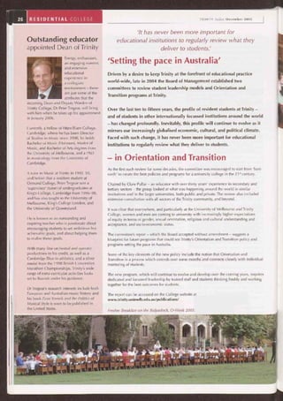 'Setting the pace in Australia'
Driven by a desire to keep Trinity at the forefront of educational practice
world-wide, late in 2004 the Board of Management established two
committees to review student leadership models and Orientation and
Transition programs at Trinity.
Over the last ten to fifteen years, the profile of resident students at Trinity —
and of students in other internationally focussed institutions around the world
— has changed profoundly. Inevitably, this profile will continue to evolve as it
mirrors our increasingly globalised economic, cultural, and political climate.
Faced with such change, it has never been more important for educational
institutions to regularly review what they deliver to students.
- in Orientation and Transition
As the first such review for some decades, the committee was encouraged to start from 'bare
earth' to create the best policies and programs for a university college in the 21' century.
Chaired by Clare Pullar — an educator with over thirty years' experience in secondary and
tertiary sectors — the group looked at what was happening around the world in similar
institutions and in the larger universities, both public and private. The review also included
extensive consultation with all sectors of the Trinity community, and beyond.
It was clear that everywhere, and particularly at the University of Melbourne and Trinity
College, women and men are coming to university with increasingly higher expectations
of equity in terms of gender, sexual orientation, religious and cultural understanding and
acceptance, and socio-economic status.
The committee's report— which the Board accepted without amendment— suggests a
blueprint for future programs that could see Trinity's Orientation and Transition policy and
programs setting the pace in Australia.
Some of the key elements of the new policy include the notion that Orientation and
Transition is a process which extends over some months and connects closely with individual
mentoring of students.
The new program, which will continue to evolve and develop over the coming years, requires
dedicated and focussed leadership by trained staff and students thinking freshly and working
together for the best outcomes for students.
The report can be accessed on the College website at
www.trinity.unimelb.edu.au/publications/
Fresher Breakfast on the Bulpadock, 0-Week 2005.
Energy, enthusiasm,
an engaging manner,
and extensive
educational
experience in
a collegiate
environment — these
are just some of the
attributes that the
incoming Dean and Deputy Warden of
Trinity College, Dr Peter Tregear, will bring
with him when he takes up his appointment
in January 2006.
Currently a Fellow of Fitzwilliam College,
Cambridge, where he has been Director
of Studies in Music since 2000, he holds
Bachelor of Music (Honours), Master of
Music, and Bachelor of Arts degrees from
the University of Melbourne, and a PhD
in musicology from the University of
Cambridge.
A tutor in Music at Trinity in 1993-95,
and before that a resident student at
Ormond College, Peter Tregear was a
'supervisor' (tutor) of undergraduates at
King's College, Cambridge from 1996-98,
and has also taught in the University of
Melbourne, King's College London, and
the University of Queensland.
He is known as an outstanding and
inspiring teacher who is passionate about
encouraging students to set ambitious but
achievable goals, and about helping them
to realise those goals.
With many fine orchestral and operatic
productions to his credit, as well as a
Cambridge Blue in athletics, and a silver
medal from the 1998 British Universities
Marathon Championships, Trinity's wide
range of extra-curricular activities looks
set to flourish under his guidance.
Dr Tregear's research interests include both
European and Australian music history and
his book Ernst Krenek and the Politics of
Musical Style is soon to be published in
the United States.
a
26 RESIDENTIAL COLLEGE TRINITY Today December 2005
'It has never been more important for
Outstanding educator educational institutions to regularly review what they
appointed Dean of Trinity deliver to students.'
 