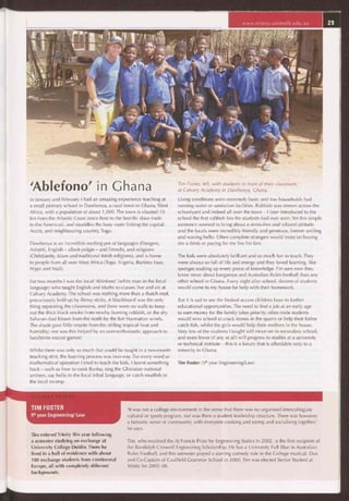 www.trinity.unimelb.edu.au
'Ablefono' in Ghana
In January and February I had an amazing experience teaching at
a small primary school in Dawhenya, a rural town in Ghana, West
Africa, with a population of about 1,000. The town is situated 10
km from the Atlantic Coast (once host to the horrific slave trade
to the Americas), and straddles the busy route linking the capital,
Accra, and neighbouring country, Togo.
Dawhenya is an incredible melting pot of languages (Dangme,
Ashanti, English — albeit pidgin — and French), and religions
(Christianity, Islam and traditional fetish religions), and is home
to people from all over West Africa (Togo, Nigeria, Burkina Faso,
Niger and Mali).
For two months I was the local 'Ablefono' (white man in the local
language) who taught English and Maths to classes five and six at
Calvary Academy. The school was nothing more than a thatch roof,
precariously held up by flimsy sticks. A blackboard was the only
thing separating the classrooms, and there were no walls to keep
out the thick black smoke from nearby burning rubbish, or the dry
Saharan dust blown from the north by the hot Harmattan winds.
The shade gave little respite from the stifling tropical heat and
humidity; nor was this helped by an over-enthusiastic approach to
lunchtime soccer games!
Whilst there was only so much that could be taught in a two-month
teaching stint, the learning process was two-way. For every word or
mathematical operation I tried to teach the kids, I learnt something
back — such as how to cook Banku, sing the Ghanaian national
anthem, say hello in the local tribal language, or catch mudfish in
the local swamp.
Tim Foster, left, with students in front of their classroom,
at Calvary Academy in Dawhenya, Ghana.
Living conditions were extremely basic and few households had
running water or sanitation facilities. Rubbish was strewn across the
schoolyard and indeed all over the town — I later introduced to the
school the first rubbish bin the students had ever seen. Yet this simple
existence seemed to bring about a stress-free and relaxed attitude
and the locals were incredibly friendly and generous, forever smiling
and waving hello. Often complete strangers would insist on buying
me a drink or paying for my Tro-Tro fare.
The kids were absolutely brilliant and so much fun to teach. They
were always so full of life and energy and they loved learning, like
sponges soaking up every piece of knowledge. I'm sure now they
know more about kangaroos and Australian Rules football than any
other school in Ghana. Every night after school, dozens of students
would come to my house for help with their homework.
But it is sad to see the limited access children have to further
educational opportunities. The need to find a job at an early age
to earn money for the family takes priority; often male students
would miss school to crack stones in the quarry or help their father
catch fish, whilst the girls would help their mothers in the house.
Very few of the students I taught will move on to secondary school,
and even fewer (if any at all) will progress to studies at a university
or technical institute — this is a luxury that is affordable only to a
minority in Ghana.
Tim Foster (5th year Engineering/Law)
TIM FOSTER
5" year Engineering/ Law
Tim entered Trinity this year following
a semester studying on exchange at
University College Dublin. There he
lived in a hall of residence with about
180 exchange students from continental
Europe, all with completely different
backgrounds.
'It was not a college environment in the sense that there was no organised intercollegiate
cultural or sports program, nor was there a student leadership structure. There was however
a fantastic sense of community, with everyone cooking and eating and socialising together,'
he says.
Tim, who received the AJ Francis Prize for Engineering Statics in 2002, is the first recipient of
the Randolph Creswell Engineering Scholarship. He has a University Full Blue in Australian
Rules Football, and this semester played a starring comedy role in the College musical. Dux
and Co-Captain of Caulfield Grammar School in 2000, Tim was elected Senior Student at
Trinity for 2005-06.
 