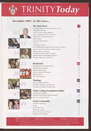 TRIN ITYTodaMAGAZINE OF TRINITY COLLEGE THE UNIVERSITY OF MELBOURNE
December 2005 In this issue...
The Main Event
Editor: Rosemary Sheludko
'Growing Esteem': the University's bold new vision 5
Woodheap on the way! 6
American Friends 'make a difference' 7
Ethics in Business: Launch of a world first 8
Masterminds: 2005 Visiting Scholars 10
Global Leaders 11
A spirit of 'modest audacity' 12
Ali's story 14
Learning from Minyerri 15
A rich tradition takes tangible form: new portraits unveiled 16
Leeper's legacy: the admission of women at Trinity 18
Learning Hebrew in Jerusalem 20
'Hushed' Choir helps Children's Hospital 22
Summer Schools: A life-changing experience 23
Academic Adventures of Trinity Staff 24
Residential 26
Outstanding educator appointed Dean 26
Setting the pace in Australia 26
Living in a global village 28
Student Awards and Scholarships 30
Student activities 34
Non-resident program 43
Theology 44
Growth in Ministry Formation 44
Moorhouse, Melbourne and Manchester 45
The marvels of 'Moodie': Theology Online 45
Trinity College Foundation Studies 46
Taking Trinity to Indonesia 46
Welcome to new October Fast Track program 46
More than classes and exams 47
Trinity Community 49
USA Alumni gatherings 49
VP Day 49
The Warden's Circle 50
Syd Wynne in bronze 51
Deaths, Obituaries and Honours 52
Postcards from the Warden 55
Graphic Design: Blue Apple Design Photographs: Rosemary Sheludko
Cover Learning from an ancient land — an annual 'Outreach' visit to Minyerri, a remote Indigenous community
in the Northern Territory, is broadening the horizons of resident students (see story page 15) and enabling
Minyerri students to attend Summer Schools at Trinity (see page 23). Photo: Dr /on Ritchie
 