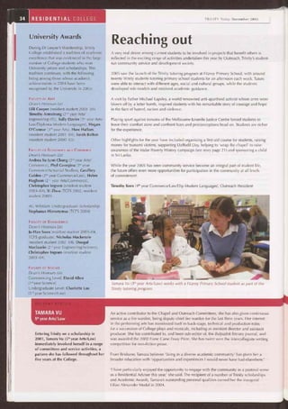 34 RESIDENTIAL COLLEGE
FACULTY OF SCIENCE
Dean's Honours List
Commencing Level: David Allen
(1"" year Science)
Undergraduate Level: Charlotte Lau
(3rd year Science/Law)
Reaching out
A very real desire among current students to be involved in projects that benefit others is
reflected in the exciting range of activities undertaken this year by Outreach, Trinity's student-
run community service and development society.
2005 saw the launch of the Trinity tutoring program at Fitzroy Primary School, with around
twenty Trinity students tutoring primary school students for an afternoon each week. Tutors
were able to interact with different ages, social and cultural groups, while the students
developed role models and received academic guidance.
A visit by Father Michael Lapsley, a world renowned anti-apartheid activist whose arms were
blown off by a letter bomb, inspired students with his remarkable story of courage and hope
in the face of hatred, racism and violence.
Playing sport against inmates of the Melbourne Juvenile Justice Centre forced students to
leave their comfort zone and confront fears and preconceptions head on. Students are richer
for the experience.
Other highlights for the year have included organising a first-aid course for students, raising
money for tsunami victims, supporting Daffodil Day, helping to 'wrap the chapel' to raise
awareness of the Make Poverty History campaign (see story page 21) and sponsoring a child
in Sri Lanka.
While the year 2005 has seen community service become an integral part of student life,
the future offers even more opportunities for participation in the community at all levels
of commitment.
Timothy Kern (4th year Commerce/Law/Dip Modern Languages), Outreach President
Tamara Vu (5' year Arts/Law) works with a Fitzroy Primary School student as part of the
Trinity tutoring program.
An active contributor to the Chapel and Outreach Committees, she has also given continuous
service as a fire warden, being deputy chief fire warden for the last three years. Her interest
in the performing arts has manifested itself in back-stage, technical and production roles
for a succession of College plays and musicals, including as assistant director and assistant
producer. She has contributed to, and been sub-editor of, the Bulpadok literary journal, and
was awarded the 2002 Franc Carse Essay Prize. She has twice won the intercollegiate writing
competition for non-fiction prose.
From Brisbane, Tamara believes 'living in a diverse academic community' has given her a
broader education with 'opportunities and experiences I would never have had elsewhere.'
'I have particularly enjoyed the opportunity to engage with the community in a pastoral sense
as a Residential Adviser this year,' she said. The recipient of a number of Trinity scholarships
and Academic Awards, Tamara's outstanding personal qualities earned her the inaugural
Lilian Alexander Medal in 2004.
TRINITY Today December 2005
University Awards
During Dr Leeper's Wardenship, Trinity
College established a tradition of academic
excellence that was evidenced in the large
number of College students who won
University prizes and scholarships. This
tradition continues, with the following
being among those whose academic
achievements in 2004 have been
recognised by the University in 2005:
FACULTY OF ARTS
Dean's Honours List
Lilli Cooper (resident student 2003-04)
Timothy Armstrong (2"d year Arts/
Engineering (IT)), Sally Davies (3rd year Arts/
Law/Diploma Modern Languages), Megan
O'Connor (3rd year Arts), Huw Hallam
(resident student 2001-04), Sarah Bolton
(resident student 2000-03)
FACULTY OF ECONOMICS AND COMMERCE
Dean's Honours List
Andrea Su Lynn Chong (2"d year Arts/
Commerce), Phyl Georgiou (3rd year
Commerce/Actuarial Studies), Geoffrey
Golden (3rd year Commerce/Law), Helen
Hughson (2" year Arts/Commerce),
Christopher Ingram (resident student
2003-04), Yi Zhou (TCFS 2002, resident
student 2003)
AC Whitlam Undergraduate Scholarship
Stephanus Hieronymus (TCFS 2004)
FACULTY OF ENGINEERING
Dean's Honours List
Ju-Han Soon (resident student 2003-04,
TCFS graduate), Nicholas Mackenzie
(resident student 2002-04), Dougal
Maclaurin (2"dyear Engineering/Science),
Christopher Ingram (resident student
2003-04)
TAMARA VU
5th
year Arts/ Law
Entering Trinity on a scholarship in
2001, Tamara Vu (5th year Arts/Law)
immediately involved herself in a range
of cómmittees and service activities, a
pattern she has followed throughout her
five years at the College.
 