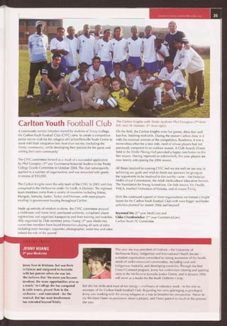 www.trinity.unimelb.edu.au
Carlton Youth Football Club
A community service initiative started by students of Trinity College,
the Carlton Youth Football Club (CYFC) aims 'to create a competitive
junior soccer club for the refugees of Carlton/Parkville Youth Centre to
assist with their integration into Australian society (including the
Trinity community), while developing their passion for the game and
uniting their own community.'
The CYFC committee formed as a result of a successful application
by Phyl Georgiou (3'd year Commerce/Actuarial Studies) to the Trinity
College Grants Committee in October 2004. The club subsequently
applied to a number of organisations and was rewarded with grants
in excess of $10,000.
The Carlton Knights were the only team of the CYFC in 2005 and they
competed in the Melbourne under-16 North, A Division. The eighteen
team-members come from a variety of countries including Eritrea,
Hungary, Somalia, Sudan, Turkey and Vietnam, with most players
residing in government housing throughout Carlton.
Made up entirely of resident students, the CYFC committee secured
a clubhouse and home field, purchased uniforms, completed player
registrations and organised transport to and from training and matches.
Ably organised by Club secretary Jenny Huang (3'd year Medicine),
committee members have found themselves playing all sorts of roles,
including team manager, supporter, photographer, water boy and often
indeed the role of the parent!
The Carlton Knights with Trinity students Phyl Georgiou (2"d from
left) and Ali Alamein (2"d from right).
On the field, the Carlton Knights won five games, drew four and
lost five, finishing mid-table. During the season Carlton drew 3-3
with the eventual winners of the competition, Bundoora. It was a
tremendous effort for a new side, most of whose players had not
previously competed in an outdoor season. A Club Awards Dinner
held in the Trinity Dining Hall provided a happy conclusion to this
first season. Having improved so substantially this year, players are
now keenly anticipating the 2006 season.
All those involved in running CYFC feel we are well on our way to
achieving our goals and wish to thank our sponsors for giving us
the opportunity to be involved in this worthy cause — the Victorian
Multicultural Commission, the Adult Multicultural Education Service,
The Foundation for Young Australians, On-Side Soccer, Vic Health,
YMCA, Football Federation of Victoria, and of course Trinity.
With the continued support of these organisations we foresee a bright
future for the Carlton Youth Football Club with even bigger and better
activities planned for season 2006 and beyond!
Raymond Wu (2'd year Medicine) and
Chika Chandrashekar (2nd year Commerce/Law),
Carlton Youth FC Committee
JENNY HUANG
3'd year Medicine
Jenny lives in Brisbane, but was born
in Taiwan and emigrated to Australia
with her parents when she was ten.
She believes that 'the more you become
involved, the more opportunities arise as
a result.' In College she has competed
in table tennis, played flute in the
orchestra — and fundraised — for the
musical. But her main involvement
has extended beyond Trinity.
This year she was president of Outlook — the University of
Melbourne Rural, Indigenous and International Health Society -
a student organisation committed to raising awareness of the health
needs of under-resourced communities, including rural and
Indigenous Australia, and developing countries. Through the Red
Cross Y-Connect program, Jenny has undertaken tutoring and sporting
visits to the Melbourne Juvenile Justice Centre, and in January 2006
will serve as a leader for the Youth Diabetes Camp.
But she has dedicated most of her energy — and hours of voluntary work — to her role as
secretary of the Carlton Youth Football Club. Regarding her own upbringing as privileged,
Jenny saw working with the young refugees as a way to broaden her perspective. 'Never in
my life have I been so passionate about a project, and I have gained so much in the process,'
she says.
 