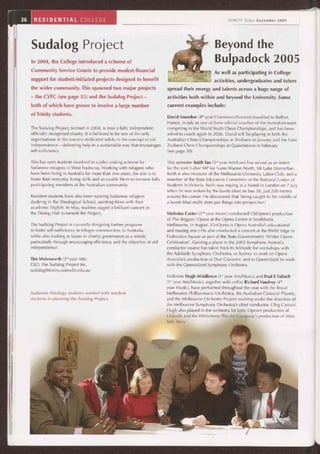 36 RESIDENTIAL COLLEGE
Sudalog Project
In 2004, the College introduced a scheme of
Community Service Grants to provide modest financial
support for student-initiated projects designed to benefit
the wider community. This spawned two major projects
— the CYFC (see page 35) and the Sudalog Project —
both of which have grown to involve a large number
of Trinity students.
The Sudalog Project, formed in 2004, is now a fully independent,
officially recognised charity. It is believed to be one of the only
organisations in the country dedicated solely to the concept of aid
independence — delivering help in a sustainable way that encourages
self-sufficiency.
This has seen students involved in a pilot visiting-scheme for
Sudanese refugees in West Footscray. Working with refugees who
have been living in Australia for more than two years, the aim is to
foster their everyday living skills and so enable them to become fully
participating members of the Australian community.
Resident students have also been tutoring Sudanese refugees
studying in the Theological School, assisting them with their
academic English. In May, students staged a brilliant concert in
the Dining Hall to benefit the Project.
The Sudalog Project is currently designing further programs
to foster self-sufficiency in refugee communities in Australia,
while also looking at issues in charity governance as a whole,
particularly through encouraging efficiency and the objective of aid
independence.
Tim Molesworth (3'd year Arts)
CEO, The Sudalog Project Inc.
sudalog@trinity.unimelb.edu.au
Sudanese theology students worked with resident
students in planning the Sudalog Project.
TRINITY Toda y December 2005
Beyond the
Bulpadock 2005
As well as participating in College
activities, undergraduates and tutors
spread their energy and talents across a huge range of
activities both within and beyond the University. Some
current examples include:
David Smerdon (4th year Commerce/Science) travelled to Belfort,
France, in July as one of three official coaches of the Australian team
competing in the World Youth Chess Championships, and has been
asked to coach again in 2006. David will be playing in both the
Australian Chess Championships in Brisbane in January and the New
Zealand Chess Championships in Queenstown in February
(see page 30).
This semester Keith Tan (3rd year Arts/Law) has served as an intern
for the state Labor MP for Narre Warren North, Mr Luke Donnellan.
Keith is also treasurer of the Melbourne University Labor Club, and a
member of the State Education Committee of the National Union of
Students in Victoria. Keith was staying in a hostel in London on 7 July
when he was woken by the bomb blast on bus 38, just 200 metres
around the corner. He discovered that 'being caught in the middle of
a bomb blast really does put things into perspective.'
Nicholas Carter (2^d year Music) conducted OzOpera's production
of The Beggars' Opera at the Opera Centre at Southbank,
Melbourne, in August. (OzOpera is Opera Australia's educational
and touring arm.) He also conducted a concert at the BMW Edge in
Federation Square as part of the State Government's 'Winter Opera
Celebration'. Gaining a place in the 2005 Symphony Australia
conductor course has taken Nick to Adelaide for workshops with
the Adelaide Symphony Orchestra, to Sydney to work on Opera
Australia's production of Don Giovanni, and to Queensland to work
with the Queensland Symphony Orchestra.
Violinists Hugh Middleton (1" year Arts/Music) and Paul E Tulloch
(1st year Arts/Music), together with cellist Richard Vaudrey (4th
year Music), have performed throughout the year with the Royal
Melbourne Philharmonic Orchestra, the Australian Classical Players,
and the Melbourne Orchestra Project working under the direction of
the Melbourne Symphony Orchestra's chief conductor, Oleg Caetani.
Hugh also played in the orchestra for Lyric Opera's production of
Orlando and the Whitehorse Theatre Company's production of West
Side Story.
 