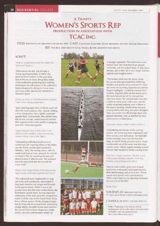 38 RESIDENTIAL COLLEGE TRINITY Today December 2005
A. TRINITY
WOMEN'S SPORTS REP
PRODUCTION IN ASSOCIATION WITH
TCAC INC.
TITLE: SPECTACULAR MOMENTS IN SPORT 2005 CAST: CAPTAINS, COACHES, TEAM MEMBERS, JESTERS, FRANK HENAGAN
SET: THE BUL, UNIVERSITY GYM, YARRA RIVER, NAUGHTON'S HOTEL
SCRIPT
[Fade in. Long shot across the empty Bul.
Voiceover begins.]
'Welcome to the Bul, site of many a
Trinity sporting triumph. In 2005, this
grass has been subject to the pounding
feet of the soccer team, the grubby knees
of the footballers perfecting their tackling
techniques, the full impact of the softballers'
bodies desperately diving for home base,
and many other spectacular moments in
Women's Sport.'
[Close up shots of softballers/tennis players/
Nutri-Grain-eating supporters.]
'Early morning starts after 0-Week could not
deter the tennis players who, despite fielding
a very strong team, lost a tightly contested
quarter-final. Concurrently, the softball team,
full of new recruits, enthusiastically battled
their opponents but were unable to progress
past their initial pool games.'
[Superimposed shot of bike-short clad
athletes with muddier, zoot-suit-wearing
rowers. Music: Eye of the Tiger.]
'Outstanding individual performances
combined with inspiring efforts in the relays
saw the Trinity women placing third in
Athletics. Next, the rowing crews, who for
weeks had risen at 5am, amazed the crowds
on Regatta Day by revealing the guts and
determination it takes to race. The women's
first VIII came third and the second VIII
came ninth.'
[Zoom from bright banks of the Yarra to the
sepia-toned, seventies-inspired Uni Gym.]
'The volleyball team, resplendent in long
red socks and sweatbands, dominated in
their pool matches and progressed through
to the quarter-finals. While it was at the
quarter-finals that this team ceded defeat, the
formidable squash team, having improved
immensely in the lead up to the competition,
made it all the way to the Grand Final. Tying
three rubbers apiece, Trinity disappointingly
lost by three sets in a count-back. Displaying
similar ability, the table tennis team reached
the Grand Final without dropping a single
match, yet were unfortunately beaten by
a stronger opponent. The badminton team
battled hard, the basketball team played
resiliently, and the netball team, in new lycra
dresses, put in their all in very tough matches
against even tougher teams.'
'The hockey pitch was the arena where
the soccer team practised their dribbling,
headers and goal-kicking (and the TV room
the arena for watching inspirational premier
league highlights). Unable to convert their
recently acquired skills on the match pitch,
the team bowed out of the competition
after two losses. The football team was also
unable to come away with a win, but the
weeks of spirited training were evident in
the team's tackling, shepherding and goal
scoring ability (breaking last year's drought!).
More successful was the hockey team who
played extremely well, as testified by their
achievement of third place.'
[Dramatic splash. Water covers camera.]
'Considering the brevity of the training
season, the swimming team impressed with
their stamina and dedication. The highlight
of the evening's races was the freestyle
relay, in which Trinity gained a place. More
comfortable out of the water was the cross
country team, whose superb running around
Princes Park resulted in Trinity coming third.'
[Full Shot. Bright sunshine. The Bul is full
with people kicking footballs, throwing
frisbees and tackling each other.]
'And so ends another great year of sport
typified by enthusiastic team participation,
dedicated training, and a lot of fun'. Thank
you to each person who contributed to
2005's many Spectacular Sporting Moments.
See you out on the Bul.'
[Fade Out.]
SCREENPLAY: MEREDITH MOODIE
(3RD YEAR ARTS) WOMEN'S SPORTS REPRESENTATIVE
CAMERA: PIP DUFFY AND LILY SHELTON
' Note: 7'h placing in the Holmes Shield
inadequately reflects the talent and dedication
of Trinity's very fine sportswomen.
We'll show them next year!!
 