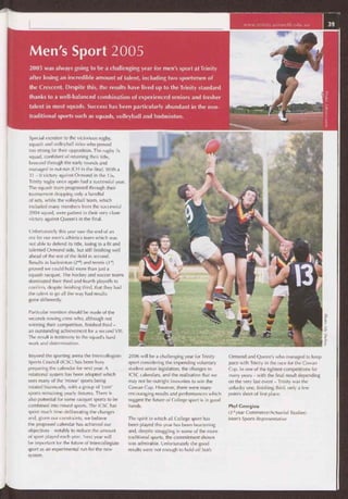 www.trinity.unimelb.edu.au 39
Men's Sport 2005
2005 was always going to be a challenging year for men's sport at Trinity
after losing an incredible amount of talent, including two sportsmen of
the Crescent. Despite this, the results have lived up to the Trinity standard
thanks to a well-balanced combination of experienced seniors and fresher
talent in most squads. Success has been particularly abundant in the non-
traditional sports such as squash, volleyball and badminton.
Special mention to the victorious rugby,
squash and volleyball sides who proved
too strong for their opposition. The rugby 7s
squad, confident of retaining their title,
breezed through the early rounds and
managed to out-run JCH in the final. With a
31 — 0 victory against Ormond in the 15s,
Trinity rugby once again had a successful year.
The squash team progressed through their
tournament dropping only a handful
of sets, while the volleyball team, which
included many members from the successful
2004 squad, were patient in their very close
victory against Queen's in the final.
Unfortunately this year saw the end of an
era for our men's athletics team which was
not able to defend its title, losing to a fit and
talented Ormond side, but still finishing well
ahead of the rest of the field in second.
Results in badminton (2nd) and tennis (3'd)
proved we could hold more than just a
squash racquet. The hockey and soccer teams
dominated their third and fourth playoffs to
confirm, despite finishing third, that they had
the talent to go all the way had results
gone differently.
Particular mention should be made of the
seconds rowing crew who, although not
winning their competition, finished third —
an outstanding achievement for a second VIII.
The result is testimony to the squad's hard
work and determination.
Beyond the sporting arena the Intercollegiate
Sports Council (ICSC) has been busy
preparing the calendar for next year. A
rotational system has been adopted which
sees many of the 'minor' sports being
rotated biannually, with a group of 'core'
sports remaining yearly fixtures. There is
also potential for some racquet sports to be
combined into mixed sports. The ICSC has
spent much time deliberating the changes
and, given our constraints, we believe
the proposed calendar has achieved our
objectives — notably to reduce the amount
of sport played each year. Next year will
be important for the future of Intercollegiate
sport as an experimental run for the new
system.
2006 will be a challenging year for Trinity
sport considering the impending voluntary
student union legislation, the changes to
ICSC calendars, and the realisation that we
may not be outright favourites to win the
Cowan Cup. However, there were many
encouraging results and performances which
suggest the future of College sport is in good
hands.
The spirit in which all College sport has
been played this year has been heartening
and, despite struggling in some of the more
traditional sports, the commitment shown
was admirable. Unfortunately the good
results were not enough to hold off both
Ormond and Queen's who managed to keep
pace with Trinity in the race for the Cowan
Cup. In one of the tightest competitions for
many years — with the final result depending
on the very last event — Trinity was the
unlucky one, finishing third, only a few
points short of first place.
Phyl Georgiou
(3rd year Commerce/Actuarial Studies)
Men's Sports Representative
 