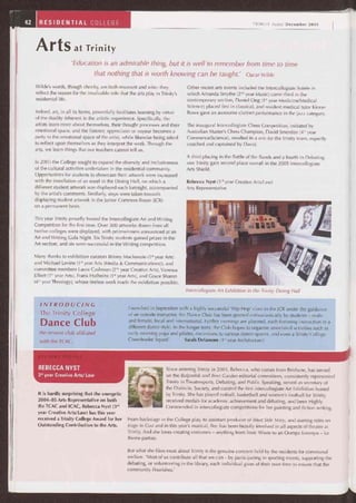 Intercollegiate Art Exhibition in the Trinity Dining Hall
42 RESIDENTIAL COLLEGE TRINITY Today December 2005
Arts at Trinity
'Education is an admirable thing, but it is well to remember from time to time
that nothing that is worth knowing can be taught.' Oscar Wilde
Wilde's words, though cheeky, are both resonant and wise: they
reflect the reason for the invaluable role that the arts play in Trinity's
residential life.
Indeed, art, in all its forms, powerfully facilitates learning by virtue
of the duality inherent in the artistic experience. Specifically, the
artists learn more about themselves, their thought processes and their
emotional space, and the listener, appreciater or voyeur becomes a
party to the emotional space of the artist, while likewise being asked
to reflect upon themselves as they interpret the work. Through the
arts, we learn things that our teachers cannot tell us.
In 2005 the College sought to expand the diversity and inclusiveness
of the cultural activities undertaken in the residential community.
Opportunities for students to showcase their artwork were increased
with the installation of an easel in the Dining Hall, on which a
different student artwork was displayed each fortnight, accompanied
by the artist's comments. Similarly, steps were taken towards
displaying student artwork in the Junior Common Room (JCR)
on a permanent basis.
This year Trinity proudly hosted the Intercollegiate Art and Writing
Competition for the first time. Over 300 artworks drawn from all
twelve colleges were displayed, with prizewinners announced at an
Art and Writing Gala Night. Six Trinity students gained prizes in the
Art section, and six were successful in the Writing competition.
Many thanks to exhibition curators Briony Mackenzie (1" year Arts)
and Michael Levine (1st year Arts (Media & Communications)), and
committee members Laura Cashman (2md year Creative Arts), Vanessa
Elliott (1" year Arts), Frank Hofheins (1" year Arts), and Grace Sharon
(4th year Theology), whose tireless work made the exhibition possible.
Other recent arts events included the Intercollegiate Soirée in
which Amanda Smythe (2"d year Music) came third in the
contemporary section, Daniel Ong (1st year Medicine/Medical
Science) placed first in classical, and resident medical tutor Kieran
Rowe gave an awesome clarinet performance in the jazz category.
The inaugural Intercollegiate Chess Competition, initiated by
Australian Master's Chess Champion, David Smerdon (4th year
Commerce/Science), resulted in a win for the Trinity team, expertly
coached and captained by David.
A third placing in the Battle of the Bands and a fourth in Debating
saw Trinity gain second place overall in the 2005 Intercollegiate
Arts Shield.
Rebecca Nyst (3'd year Creative Arts/Law)
Arts Representative
INTRODUCING
The Trinity College
Dance Club
the newest club affiliated
with the TCAC.
REBECCA NYST
3rd year Creative Arts/ Law
It is hardly surprising that the energetic
2004-05 Arts Representative on both
the TCAC and ICAC, Rebecca Nyst (3'd
year Creative Arts/Law) has this year
received a Trinity College Award for her
Outstanding Contribution to the Arts.
Launched in September with a highly successful 'Hip Hop' class in the JCR under the guidance
of an outside instructor, the Dance Club has been greeted enthusiastically by students — male
and female, local and international. Further evenings are planned, each featuring instruction in a
different dance style. In the longer term, the Club hopes to organise associated activities such as
early morning yoga and pilates, excursions to various dance spaces, and even a Trinity College
Cheerleader Squad! Sarah Delamore (1st year Architecture)
Since entering Trinity in 2003, Rebecca, who comes from Brisbane, has served
on the Bulpadok and Beer Garden editorial committees, consistently represented
Trinity in Theatresports, Debating, and Public Speaking, served as secretary of
the Dialectic Society, and curated the first intercollegiate Art Exhibition hosted
by Trinity. She has played netball, basketball and women's football for Trinity,
received medals for academic achievement and debating, and been Highly
Commended in intercollegiate competitions for her painting and fiction writing.
From backstage in the College play, to assistant producer of West Side Story, and starring roles on
stage in Così and in this year's musical, Bec has been heavily involved in all aspects of theatre at
Trinity. And she loves creating costumes — anything from Toxic Waste to an Oompa Loompa — for
theme parties.
But what she likes most about Trinity is the genuine concern held by the residents for communal
welfare. 'Most of us contribute all that we can — by participating in sporting events, supporting the
debating, or volunteering in the library, each individual gives of their own time to ensure that the
community flourishes.'
 