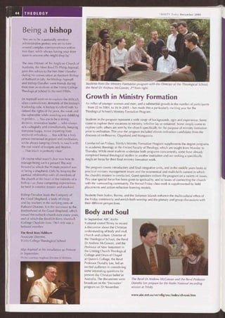 Students from the Ministry Formation program with the Director of the Theological School,
the Revd Dr Andrew McGowan, 2"° from right.
Growth in Ministry Formation
An influx of younger women and men, and a substantial growth in the number of participants
— from 22 in 2004, to 36 in 2005 — has made this a particularly exciting year for the
Theological School's Ministry Formation Program.
Students in the program represent a wide range of backgrounds, ages and experience. Some
come to explore their vocations to ministry, whether lay or ordained. Some simply come to
explore faith; others are sent by the church specifically for the purpose of ministry formation
prior to ordination. This year the program included eleven ordination candidates from the
dioceses of Melbourne, Gippsland and Wangaratta.
Conducted on Fridays, Trinity's Ministry Formation Program supplements the degree programs
in academic theology at the United Faculty of Theology, which are taught from Monday to
Thursday. While most students undertake both programs concurrently, some have already
completed formal theological studies in another institution and are seeking a specifically
Anglican focus for their final ministry formation work.
The program covers introductory and final integrative units, and in the middle years looks at
practical ministry management issues and the ecumenical and multi-faith context in which
the church's mission is conducted. Guest speakers enliven the program on a variety of issues.
This year special focus has been given to spirituality, and to issues of connecting the church
with the surrounding community. The formal Friday class work is supplemented by field
placements and action-reflection learning models.
Students from Sudan, Burma, and the Solomon Islands enhance the multi-cultural ethos of
the Friday community and enrich both worship and the plenary and group discussions with
their different perspectives.
Body and Soul
In September, ABC Radio
National visited Trinity to record
a discussion about the Christian
understanding of body and soul,
church and culture. Director of
the Theological School, the Revd
Dr Andrew McGowan, and the
Professor of New Testament in
the Uniting Church Theological
College and Dean of Chapel
at Queen's College, the Revd
Professor Dorothy Lee, led an
invited audience in considering
some interesting questions for
present day Christian belief in
Australia. The discussions were
broadcast on the 'Encounter'
program on 20 November.
The Revd Dr Andrew McGowan and the Revd Professor
Dorothy Lee prepare for the Radio National recording
session at Trinity.
www.abc.net.au/rn/relig/enc/index/chrono.htm
44 THEOLOGY
Being a bishop
'You are to be a pastorally sensitive
administrative genius; you are to turn
around complex correspondence within
two days, while always having your door
open to anyone who might drop by.'
The new Primate of the Anglican Church of
Australia, the Most Revd Dr Philip Aspinall,
gave this advice to the Ven Peter Danaher
during his consecration as Assistant Bishop
of Bathurst in July. Archbishop Aspinall
and Bishop Danaher were friends during
their time as students at the Trinity College
Theological School in the mid-1980s.
Dr Aspinall went on to explore the difficult,
often contradictory demands of the bishop's
leadership role. A bishop is called both 'to
defend the rights of the poor, the weak and
the vulnerable while avoiding any dabbling
in politics.... You are to be a strong,
decisive, innovative leader ... who always
acts collegially and consultatively, keeping
everyone happy, never departing from
received orthodoxy.... You will be a holy
person immersed in prayer and meditation,
while always keeping closely in touch with
the real world of budgets and finance.
... That much is perfectly clear.'
Of course what wasn't clear was how to
manage being such a person! The way
forward to which the Primate pointed was
in being a shepherd. Only by keeping the
pastoral relationship with all members of
the church at the heart of the ministry of a
bishop can these competing expectations
be held in creative tension and resolved.
Bishop Danaher leads the Company of
the Good Shepherd, a body of clergy
and lay workers in the outlying parts of
Bathurst Diocese. It is the successor to the
Brotherhood of the Good Shepherd, which
served the outback church over many years,
and of which the Revd Dr Barry Marshall
(College Chaplain from 1961-69) was a
beloved member.
The Revd Ross Fishburn
Associate Director,
Trinity College Theological School
Abp Aspinall at his installation as Primate
in September.
Photo: courtesy Anglican Diocese of Brisbane
TRINITY Today December 2005
 