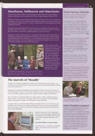 Students from the UK, USA, Netherlands,
Malaysia, Hong Kong, Japan, Singapore and
New Zealand are joining the Trinity College
community through the Theology Online
program.
www.trinitycollege.vic.edu.au/moodle/
Dr David O'Brien, coordinator of Theology
Online, demonstrates the new Moodle
platform.
Moorhouse, Melbourne and Manchester
The great achievement in the ten-year episcopate of James Moorhouse, second Anglican
Bishop of Melbourne, was his founding of the Trinity College Theological School (TCTS).
This clearly emerges in Morna Sturrock's book, Bishop of Magnetic Power: lames Moorhouse
in Melbourne 1876-1886 (Australian Scholarly Publishing, Melbourne, 2005), launched in St
Paul's Cathedral Chapter House on 13 May by Graeme Davison, Emeritus Professor of History
at Monash University.
The launch happily coincided with the 1251 ' anniversary celebrations of the laying of the
foundation stone of the Cathedral — another of Moorhouse's great achievements — for which
the current Bishop of Manchester, Nigel McCulloch, was guest of honour.
Speaking at a lunch at Trinity College on 3 May, Bishop McCulloch made much of Bishop
Moorhouse's inspirational ministry, both in Melbourne and Manchester, to which he moved
in 1886. Bishop McCulloch noted that — as many Australian visitors observe when visiting
Manchester Cathedral — the carved kangaroos on the arms of his bishop's chair serve as an
ever-present reminder of his distinguished predecessor.
Morna Sturrock, whose
book is based on her recent
doctoral thesis, began her
theological studies at TCTS
nearly twenty years ago.
She has since gained an
MA, and two theological
degrees, as well as her
PhD. She says that without
the records in the Trinity
College Library, her five-
year task of researching the
man she calls 'Victoria's
greatest prelate' would
have been impossible.
Connecting with Manchester: From left, the. Revd Dr Andrew
McGowan, the Rt Revd Nigel McCulloch, Dr Morna Sturrock,
Mrs Celia McCulloch, and theology student Ms Robyn Boyd.
The marvels of 'Moodle'
'Moodle', an exciting new platform for Trinity's innovative Theology Online program, was
launched in July and is already proving immensely successful in facilitating distance learning
on the World Wide Web.
Installed and maintained through the technical expertise of Trinity College's IT department,
the Moodle platform enhances the delivery of lessons, quizzes, virtual tutorials and real-time
chats, and enables students to receive direct feedback for their assignment submissions.
Now in its sixth year, Theology Online is the joint initiative of Trinity College Theological
School and the United Faculty of Theology. It offers units for graduate and undergraduate
degrees and diplomas awarded by the Melbourne College of Divinity.
Theology Online lies at the forefront of distance theological education world-wide. It gives
students living in remote areas, and busy professionals who are unable to attend traditional
face-to-face classes, access to a world-class theological education which would otherwise
be practically impossible.
www.trinity.unimelb.edu.au 45
Resident theology scholarships
Introduced in 2004, resident scholarships
are now assisting two academically able
theology students to live in residence.
Robyn Boyd (3'd year Master of Divinity)
has a Masters degree in Social Work and
was previously Deputy General Manager of
Anglicare Welfare Services in Sydney. She
began her theological studies through the
Online program, but in 2004 was able to
relocate to Melbourne to train for ordination
when she received the first resident theolog y
scholarship.
This year, a second scholarship was awarded
to Andrew Coleman (1' year Master of
Divinity), an ordination candidate for the
Diocese of Wangaratta. Originally from
Albury, he has a BA from Monash University
and has worked in disabled patient
administration in the United Kingdom, and
as a voluntary carer for the Friends of the
Elderly in Dublin.
Both Robyn and Andrew have continued
their strong academic performance as they
have moved into theology. Robyn says the
College residential environment is making
it easy to focus on the tasks of study and
formation.
These scholarships help ensure that the study
of theology is seen in the place envisaged for
it by the founder of the Theological School,
Bishop Moorhouse — as a serious academic
discipline standing beside other studies,
with theological students enriching the life
of the College by their presence, and being
enriched by it.
Resident theology scholars, Andrew
Coleman and Robyn Boyd.
School Chaplaincy program?
Despite an increasing demand for chaplains
in both independent and government
schools, to date little or no specific provision
has been made for their training. Now, thanks
to a generous donation from Douglas and
Rosemary Meagher, the Theological School
has commissioned well-known Melbourne
educators Dr Barbara and Dr Norman Fary
to conduct a feasibility study to assess the
demand for, and propose the content of, a
specific course for chaplains in educational
settings. The feasibility study is due to be
completed by mid-2006.
 