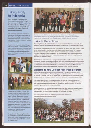 Taking Trinity
to Indonesia
Many hundreds of students from
Indonesia have studied at Trinity in the
last decade and in 2003, Trinity College
Foundation Studies (TCFS) staff began
creating a program designed to give
something back to the Indonesian
educational community.
This vision was realised in September
2005 when Acting Lecturer in Charge of Seated, from left, Dr Shannon Smith, Dr Andrew McGowan, Mr Richard Finch,
Drama Rosemary Blight, and History of Ms Rosemary Blight and Ms Alison Menzies who joined TCFS alumni and staff from
Ideas Lecturer Richard Finch conducted the University of Melbourne/Trinity College Jakarta Office for a dinner reception.
the inaugural `Thinking in English' two-day
workshop in Jakarta. Jakarta Receptions
The Acting Warden, Dr Andrew McGowan, and Associate Director of Foundation Studies
'I didn't know you could do such things Ms Alison Menzies also travelled to Indonesia for the workshop and various other activities.
with young people. I didn't know that you
could give them a chance to express their In addition to giving a lengthy and lively joint interview on Jakarta radio, they hosted a buffet
ideas,' was the response from one of the dinner at the Mandarin Oriental Hotel on 23 September for about twenty TCFS alumni.
twelve specially selected teachers who, Guests were welcomed by the Acting Warden, and Dr Shannon Smith from Australian
along with thirty of their students, attended Education International also spoke about the importance and value of alumni relations in
the workshop. building links. Mostly of course, it was a welcome opportunity to renew many friendships
and catch up on news of Trinity.
A similar dinner on the following evening enabled more than twenty parents of current and
prospective students to meet each other and learn more about the educational opportunities
and support services offered at Trinity. Both Andrew and Alison spoke at this function, while
Dr Lesleyanne Hawthorne from the Medical Faculty at the University of Melbourne, and
several leading education agents were also present to answer parents' questions.
Welcome to new October Fast Track program
Sixty-three high achieving students from ten countries - Bahrain, China, Hong Kong,
Indonesia, Malaysia, Mexico, Pakistan, Singapore, Sri Lanka and Taiwan - were welcomed
to Trinity on 3 October. They are the first to enter the newly-introduced October Fast Track
program, designed to prepare students for entry to University in second semester, 2006.
Centred on the theme of `Choice', the
program combined drama, philosophy
and poetry writing to demonstrate the
use of creative, independent thinking,
active discussion, and improvisation and
performance in teaching. Fundamental
ideas from each core subject area were
incorporated, enabling both students and
teachers to experience the flavour of the
TCFS Core Curriculum: 'I didn't know
that Trinity prepared students for Western
culture in this way. It's fantastic,'
concluded another teacher.
The particularly challenging feature for
all was the fact that the workshops were
delivered in English and the students had
to express their ideas in English - a first
for many of them.
This new program is set to mirror the success of the July Fast Track program, which
prepares students for first semester University entry. On average, over 95% of graduates
from that program are offered places at the University of Melbourne, but in the last two
years this figure has risen to an impressive 98%.
The introduction of the October Fast Track program has been welcomed by the Academic
Board of the University of Melbourne which oversees all TCFS courses to ensure the
maintenance of the high academic standards for which they are noted.
Enquiries regarding this or any TCFS program should be directed to
foundationstudies@trinity.unimelb.edu.au
 