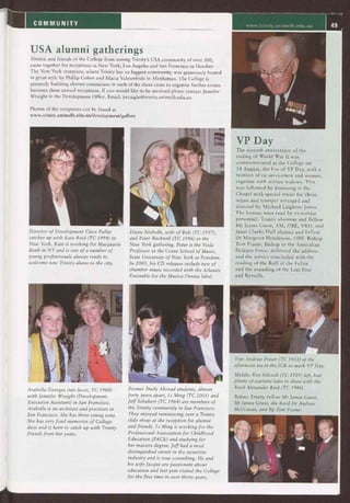 COMMUNITY www.trinity.unimelb.edu.au 49
USA alumni gatherings
Alumni and friends of the College from among Trinity's USA community of over 300,
came together for receptions in New York, Los Angeles and San Francisco in October.
The New York reception, where Trinity has its biggest community, was generously hosted
in great style by Phillip Cohen and Maria Valmorbida in Manhattan. The College is
presently building alumni committees in each of the three cities to organise further events
between these annual receptions. If you would like to be involved please contact Jennifer
Wraight in the Development Office. Email: jwraight@trinity.unimelb.edu.au
Photos of the receptions can be found at
www.trinity.unimelb.edu.au/development/gallery
Director of Development Clare Pullar
catches up with Kate Reid (TC 1994) in
New York. Kate is working for Macquarie
Bank in NY and is one of a number of
young professionals always ready to
welcome new Trinity alums to the city.
Diane Nicholls, wife of Bob (TC 1957),
and Peter Bucknell (TC 1986) at the
New York gathering. Peter is the Viola
Professor at the Crane School of Music,
State University of New York at Potsdam.
In 2005, his CD releases include two of
chamber music recorded with the Atlantis
Ensemble for the Musica Omnia label.
VP Day
The sixtieth anniversary of the
ending of World War II was
commemorated at the College on
14 August, the Eve of VP Day, with a
reunion of ex-servicemen and women,
together with service widows. This
was followed by Evensong in the
Chapel with special music for choir,
organ and trumpet arranged and
directed by Michael Leighton Jones.
The lessons were read by ex-service
personnel: Trinity alumnus and Fellow
Mr James Guest, AM, OBE, VRD, and
Janet Clarke Hall alumna and Fellow
Dr Margaret Henderson, OBE. Bishop
Tom Frame, Bishop to the Australian
Defence Force, delivered the address
and the service concluded with the
reading of the Roll of the Fallen
and the sounding of the Last Post
and Reveille.
Arabella Georges (née Scott, TC 1980)
with Jennifer Wraight (Development
Executive Assistant) in San Francisco.
Arabella is an architect and practices in
San Francisco. She has three young sons.
She has very fond memories of College
days and is keen to catch up with Trinity
friends from her years.
Former Study Abroad students, almost
forty years apart, Li Ming (TC 2001) and
Jeff Schubert (TC 1964) are members of
the Trinity community in San Francisco.
They enjoyed reminiscing over a Trinity
slide show at the reception for alumni
and friends. Li Ming is working for the
Professional Association for Childhood
Education (PACE) and studying for
her masters degree. Jeff had a most
distinguished career in the securities
industry and is now consulting. He and
his wife Jacque are passionate about
education and last year visited the College
for the first time in over thirty years.
Top: Andrew Fraser (TC 1933) at the
afternoon tea in the JCR to mark VP Day.
Middle: Ken Sillcock (TC 1929) left, had
plenty of wartime tales to share with the
Revd Alexander Reid (TC 1946).
Below: Trinity Fellow Mr James Guest,
Bp James Grant, the Revd Dr Andrew
McGowan, and Bp Tom Frame.
 