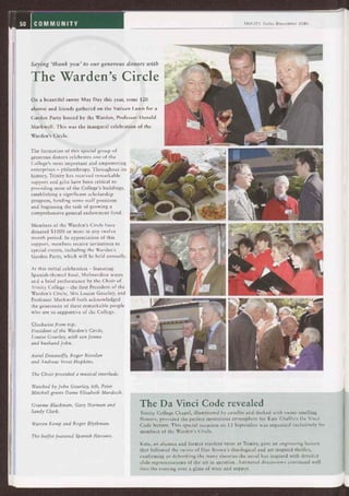 50 COMMUNITY
Saying `thank you' to our generous donors with
The Warden's Circle
On a beautiful sunny May Day this year, some 120
alumni and friends gathered on the Vatican Lawn for a
Garden Party hosted by the Warden, Professor Donald
Markwell. This was the inaugural celebration of the
Warden's Circle.
The formation of this special group of
generous donors celebrates one of the
College's most important and empowering
enterprises — philanthropy. Throughout its
history, Trinity has received remarkable
support and gifts have been critical to
providing most of the College's buildings,
establishing a significant scholarship
program, funding some staff positions
and beginning the task of growing a
comprehensive general endowment fund.
Members of the Warden's Circle have
donated $1000 or more in any twelve
month period. In appreciation of this
support, members receive invitations to
special events, including the Warden's
Garden Party, which will be held annually.
At this initial celebration — featuring
Spanish-themed food, Shelmerdine wines
and a brief performance by the Choir of
Trinity College — the first President of the
Warden's Circle, Mrs Louise Gourlay, and
Professor Markwell both acknowledged
the generosity of these remarkable people
who are so supportive of the College.
Clockwise from top:
President of the Warden's Circle,
Louise Gourlay, with son Jonno
and husband John.
Aurei Dessewffy, Roger Riordan
and Andreas Vorst-Hopkins.
The Choir provided a musical interlude.
Watched by John Gourlay, left, Peter
Mitchell greets Dame Elisabeth Murdoch.
TRINITY Today December 2005
Graeme Blackman, Gary Norman and
Sandy Clark.
Warren Kemp and Roger Blythman.
The buffet featured Spanish flavours.
The Da Vinci Code revealed
Trinity College Chapel, illuminated by candles and decked with sweet-smelling
flowers, provided the perfect mysterious atmosphere for Kate Challis's Da Vinci
Code lecture. This special occasion on 13 September was organised exclusively for
members of the Warden's Circle.
Kate, an alumna and former resident tutor at Trinity, gave an engrossing lecture
that followed the twists of Dan Brown's theological and art inspired thriller,
confirming or debunking the many theories the novel has inspired with detailed
slide representations of the art in question. Animated discussions continued well
into the evening over a glass of wine and supper.
 