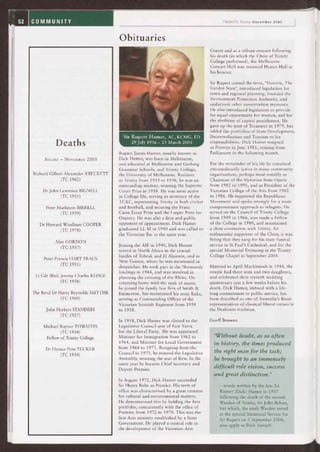 !oubt, as so of en
the times produced
the right man for the task;
he brought to an immensely
difficult, role vision, success
and great distinction.'
TRINITY Today December 2005
Obituaries
Deaths
AUGUST — NOVEMBER 2005
Richard Gilbert Alexander A BECKETT
(TC 1962)
Dr John Lawrence BIGNELL
(TC 1935)
Peter Matheson BIRRELL
(TC 1939)
Dr Howard Windham COOPER
(TC 1978)
Alan GORDON
(TC 1937)
Peter Francis HART FRACS
(TC 1951)
Lt Cdr (Rtd) Jeremy Charles KEDGE
(TC 1958)
The Revd Dr Harry Reynolds SMYTHE
(TC 1960)
John Herbert STANDISH
(TC 1927)
Michael Rayner THWAITES
(TC 1934)
Fellow of Trinity College
Dr Horace Finn TUCKER
(TC 1934)
Sir Rupert Marner, AC, KCMG, ED
29 July 1916 — 23 March 2004
Rupert James Hamer, usually known as
Dick Hamer, was born in Melbourne,
and educated at Melbourne and Geelong
Grammar Schools, and Trinity College,
the University of Melbourne. Resident
at Trinity from 1935 to 1938, he was an
outstanding student, winning the Supreme
Court Prize in 1938. He was most active
in College life, serving as secretary of the
TCAC, representing Trinity in both cricket
and football, and securing the Franc
Carse Essay Prize and the Leeper Prize for
Oratory. He was also a firm and public
opponent of appeasement. Dick Hamer
graduated LL M in 1940 and was called to
the Victorian Bar in the same year.
Joining the AIF in 1940, Dick Hamer
served in North Africa in the crucial
battles of Tobruk and El Alamein, and in
New Guinea, where he was mentioned in
despatches. He took part in the Normandy
landings in 1944, and was involved in
planning the crossing of the Rhine. On
returning home with the rank of major,
he joined the family law firm of Smith &
Emmerton, but maintained his army links,
serving as Commanding Officer of the
Victorian Scottish Regiment from 1954
to 1958.
In 1958, Dick Hamer was elected to the
Legislative Council seat of East Yarra
for the Liberal Party. He was appointed
Minister for Immigration from 1962 to
1964, and Minister for Local Government
from 1964 to 1971. Resigning from the
Council in 1971, he entered the Legislative
Assembly, winning the seat of Kew. In the
same year he became Chief Secretary and
Deputy Premier.
In August 1972, Dick Hamer succeeded
Sir Henry Bolte as Premier. His term of
office was characterised by a great concern
for cultural and environmental matters.
He demonstrated this by holding the Arts
portfolio, concurrently with the office of
Premier, from 1972 to 1979. This was the
first Arts ministry established by a State
Government. He played a central role in
the development of the Victorian Arts
Centre and at a tribute concert following
his death (in which the Choir of Trinity
College performed), the Melbourne
Concert Hall was renamed Hamer Hall in
his honour.
Sir Rupert coined the term, `Victoria, The
Garden State', introduced legislation for
town and regional planning, founded the
Environment Protection Authority, and
undertook other conservation measures.
He also introduced legislation to provide
for equal opportunity for women, and for
the abolition of capital punishment. He
gave up the post of Treasurer in 1979, but
added the portfolios of State Development,
Decentralisation and Tourism to his
responsibilities. Dick Hamer resigned
as Premier in June 1981, retiring from
Parliament in the following month.
For the remainder of his life he remained
extraordinarily active in many community
organisations, perhaps most notably as
Chairman of the Victorian State Opera
from 1982 to 1995, and as President of the
Victorian College of the Arts from 1982
to 1986. He supported the Republican
Movement and spoke strongly for a more
compassionate approach to refugees. He
served on the Council of Trinity College
from 1949 to 1966, was made a Fellow
of the College in 1980, and maintained
a close connection with Trinity. An
enthusiastic supporter of the Choir, it was
fitting that they sang for his state funeral
service in St Paul's Cathedral, and for the
special Memorial Evensong in the Trinity
College Chapel in September 2004.
Married to April Mackintosh in 1944, the
couple had three sons and two daughters,
and celebrated their sixtieth wedding
anniversary just a few weeks before his
death. Dick Hamer, imbued with a life-
long commitment to public service, has
been described as one of Australia's finest
representatives of classical liberal values in
the Deakinite tradition.
Geoff Browne
words written by the late Sir
Rupert (Dick) Hamer in 1957
following the death of the second
Warden of Trinity, Sir John Behan,
but which, the sixth Warden noted
at the special Memorial Service for
Sir Rupert on 5 September 2004,
also apply to Dick himself.
 